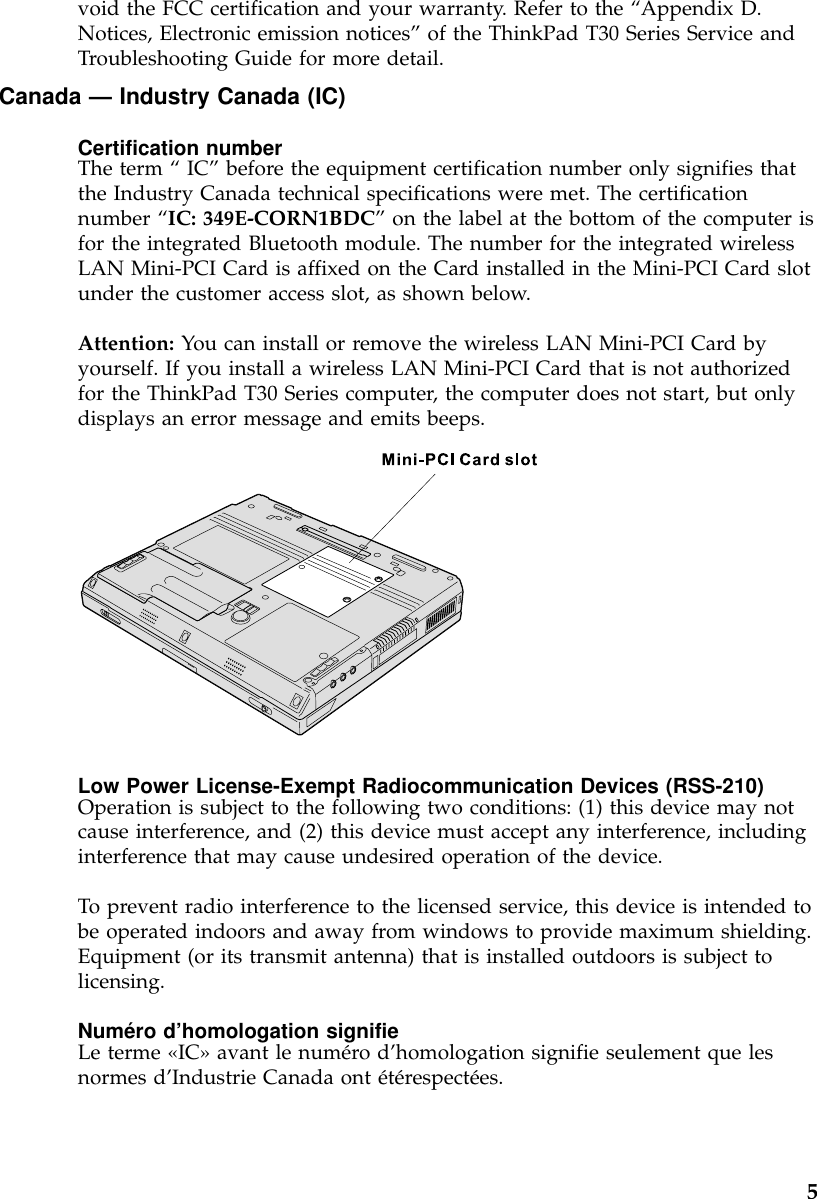 void the FCC certification and your warranty. Refer to the “Appendix D.Notices, Electronic emission notices”of the ThinkPad T30 Series Service andTroubleshooting Guide for more detail.Canada —Industry Canada (IC)Certification numberThe term “IC”before the equipment certification number only signifies thatthe Industry Canada technical specifications were met. The certificationnumber “IC: 349E-CORN1BDC”on the label at the bottom of the computer isfor the integrated Bluetooth module. The number for the integrated wirelessLAN Mini-PCI Card is affixed on the Card installed in the Mini-PCI Card slotunder the customer access slot, as shown below.Attention: You can install or remove the wireless LAN Mini-PCI Card byyourself. If you install a wireless LAN Mini-PCI Card that is not authorizedfor the ThinkPad T30 Series computer, the computer does not start, but onlydisplays an error message and emits beeps.Low Power License-Exempt Radiocommunication Devices (RSS-210)Operation is subject to the following two conditions: (1) this device may notcause interference, and (2) this device must accept any interference, includinginterference that may cause undesired operation of the device.To prevent radio interference to the licensed service, this device is intended tobe operated indoors and away from windows to provide maximum shielding.Equipment (or its transmit antenna) that is installed outdoors is subject tolicensing.Numéro d’homologation signifieLe terme «IC»avant le numéro d’homologation signifie seulement que lesnormes d’Industrie Canada ont étérespectées.5