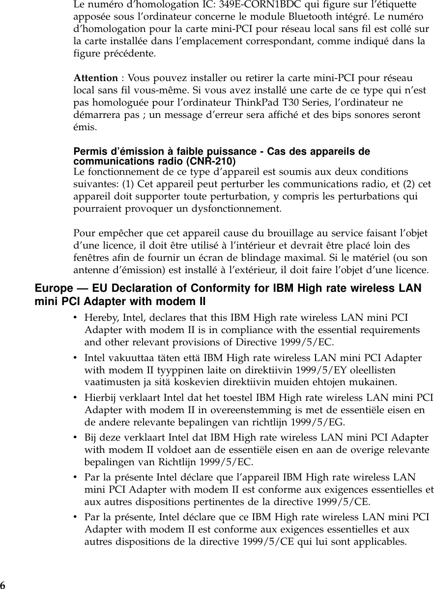 Le numéro d’homologation IC: 349E-CORN1BDC qui figure sur l’étiquetteapposée sous l’ordinateur concerne le module Bluetooth intégré.Lenumérod’homologation pour la carte mini-PCI pour réseau local sans fil est collésurla carte installée dans l’emplacement correspondant, comme indiquédans lafigure précédente.Attention : Vous pouvez installer ou retirer la carte mini-PCI pour réseaulocal sans fil vous-même. Si vous avez installéune carte de ce type qui n’estpas homologuée pour l’ordinateur ThinkPad T30 Series, l’ordinateur nedémarrera pas ; un message d’erreur sera affichéet des bips sonores serontémis.Permis d’émission àfaible puissance - Cas des appareils decommunications radio (CNR-210)Le fonctionnement de ce type d’appareil est soumis aux deux conditionssuivantes: (1) Cet appareil peut perturber les communications radio, et (2) cetappareil doit supporter toute perturbation, y compris les perturbations quipourraient provoquer un dysfonctionnement.Pour empêcher que cet appareil cause du brouillage au service faisant l’objetd’une licence, il doit être utiliséàl’intérieur et devrait être placéloin desfenêtres afin de fournir un écran de blindage maximal. Si le matériel (ou sonantenne d’émission) est installéàl’extérieur, il doit faire l’objet d’une licence.Europe —EU Declaration of Conformity for IBM High rate wireless LANmini PCI Adapter with modem IIvHereby, Intel, declares that this IBM High rate wireless LAN mini PCIAdapter with modem II is in compliance with the essential requirementsand other relevant provisions of Directive 1999/5/EC.vIntel vakuuttaa täten ettäIBM High rate wireless LAN mini PCI Adapterwith modem II tyyppinen laite on direktiivin 1999/5/EY oleellistenvaatimusten ja sitäkoskevien direktiivin muiden ehtojen mukainen.vHierbij verklaart Intel dat het toestel IBM High rate wireless LAN mini PCIAdapter with modem II in overeenstemming is met de essentiële eisen ende andere relevante bepalingen van richtlijn 1999/5/EG.vBij deze verklaart Intel dat IBM High rate wireless LAN mini PCI Adapterwith modem II voldoet aan de essentiële eisen en aan de overige relevantebepalingen van Richtlijn 1999/5/EC.vPar la présente Intel déclare que l’appareil IBM High rate wireless LANmini PCI Adapter with modem II est conforme aux exigences essentielles etaux autres dispositions pertinentes de la directive 1999/5/CE.vPar la présente, Intel déclare que ce IBM High rate wireless LAN mini PCIAdapter with modem II est conforme aux exigences essentielles et auxautres dispositions de la directive 1999/5/CE qui lui sont applicables.6
