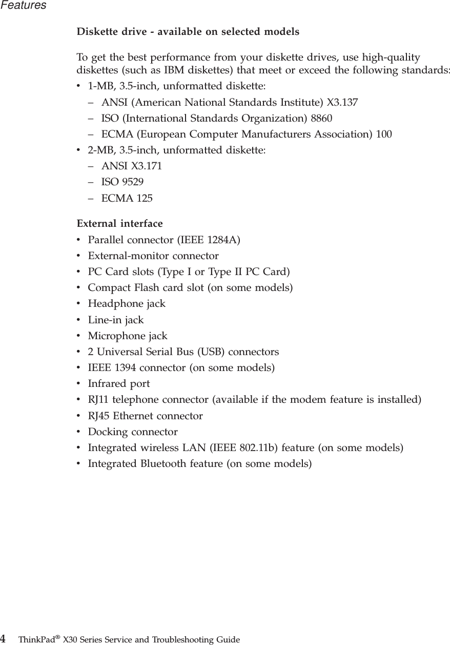 Diskette drive - available on selected modelsTo get the best performance from your diskette drives, use high-qualitydiskettes (such as IBM diskettes) that meet or exceed the following standards:v1-MB, 3.5-inch, unformatted diskette:–ANSI (American National Standards Institute) X3.137–ISO (International Standards Organization) 8860–ECMA (European Computer Manufacturers Association) 100v2-MB, 3.5-inch, unformatted diskette:–ANSI X3.171–ISO 9529–ECMA 125External interfacevParallel connector (IEEE 1284A)vExternal-monitor connectorvPC Card slots (Type I or Type II PC Card)vCompact Flash card slot (on some models)vHeadphone jackvLine-in jackvMicrophone jackv2 Universal Serial Bus (USB) connectorsvIEEE 1394 connector (on some models)vInfrared portvRJ11 telephone connector (available if the modem feature is installed)vRJ45 Ethernet connectorvDocking connectorvIntegrated wireless LAN (IEEE 802.11b) feature (on some models)vIntegrated Bluetooth feature (on some models)Features4ThinkPad®X30 Series Service and Troubleshooting Guide