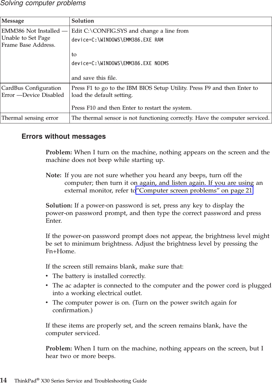 Message SolutionEMM386 Not Installed —Unable to Set PageFrame Base Address.Edit C:\CONFIG.SYS and change a line fromdevice=C:\WINDOWS\EMM386.EXE RAMtodevice=C:\WINDOWS\EMM386.EXE NOEMSand save this file.CardBus ConfigurationError —Device DisabledPress F1 to go to the IBM BIOS Setup Utility. Press F9 and then Enter toload the default setting.Press F10 and then Enter to restart the system.Thermal sensing error The thermal sensor is not functioning correctly. Have the computer serviced.Errors without messagesProblem: When I turn on the machine, nothing appears on the screen and themachine does not beep while starting up.Note: If you are not sure whether you heard any beeps, turn off thecomputer; then turn it on again, and listen again. If you are using anexternal monitor, refer to“Computer screen problems”on page 21Solution: If a power-on password is set, press any key to display thepower-on password prompt, and then type the correct password and pressEnter.If the power-on password prompt does not appear, the brightness level mightbe set to minimum brightness. Adjust the brightness level by pressing theFn+Home.If the screen still remains blank, make sure that:vThe battery is installed correctly.vThe ac adapter is connected to the computer and the power cord is pluggedinto a working electrical outlet.vThe computer power is on. (Turn on the power switch again forconfirmation.)If these items are properly set, and the screen remains blank, have thecomputer serviced.Problem: When I turn on the machine, nothing appears on the screen, but Ihear two or more beeps.Solving computer problems14 ThinkPad®X30 Series Service and Troubleshooting Guide