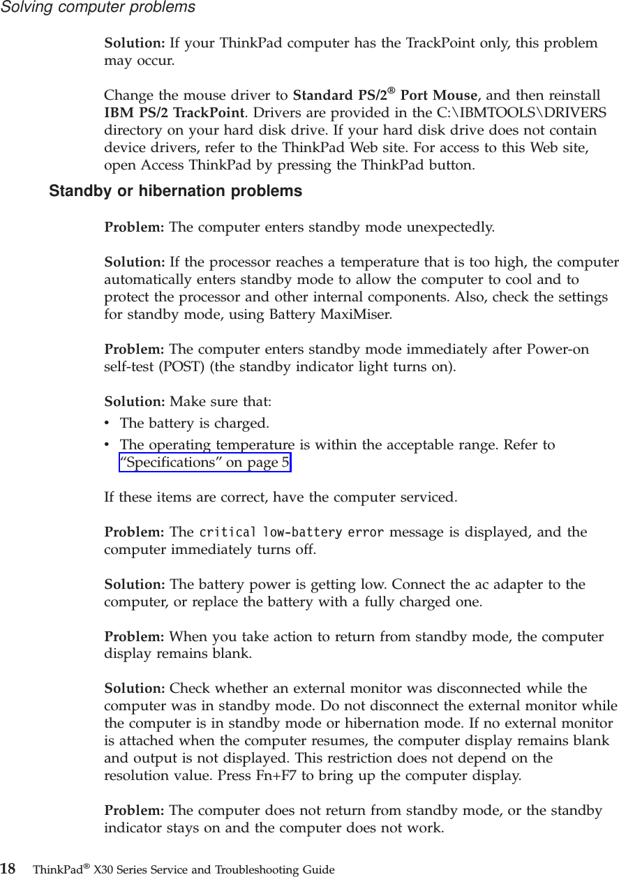 Solution: If your ThinkPad computer has the TrackPoint only, this problemmay occur.Change the mouse driver to Standard PS/2®Port Mouse, and then reinstallIBM PS/2 TrackPoint. Drivers are provided in the C:\IBMTOOLS\DRIVERSdirectory on your hard disk drive. If your hard disk drive does not containdevice drivers, refer to the ThinkPad Web site. For access to this Web site,open Access ThinkPad by pressing the ThinkPad button.Standby or hibernation problemsProblem: The computer enters standby mode unexpectedly.Solution: If the processor reaches a temperature that is too high, the computerautomatically enters standby mode to allow the computer to cool and toprotect the processor and other internal components. Also, check the settingsfor standby mode, using Battery MaxiMiser.Problem: The computer enters standby mode immediately after Power-onself-test (POST) (the standby indicator light turns on).Solution: Make sure that:vThe battery is charged.vThe operating temperature is within the acceptable range. Refer to“Specifications”on page 5.If these items are correct, have the computer serviced.Problem: The critical low-battery error message is displayed, and thecomputer immediately turns off.Solution: The battery power is getting low. Connect the ac adapter to thecomputer, or replace the battery with a fully charged one.Problem: When you take action to return from standby mode, the computerdisplay remains blank.Solution: Check whether an external monitor was disconnected while thecomputer was in standby mode. Do not disconnect the external monitor whilethe computer is in standby mode or hibernation mode. If no external monitoris attached when the computer resumes, the computer display remains blankand output is not displayed. This restriction does not depend on theresolution value. Press Fn+F7 to bring up the computer display.Problem: The computer does not return from standby mode, or the standbyindicator stays on and the computer does not work.Solving computer problems18 ThinkPad®X30 Series Service and Troubleshooting Guide
