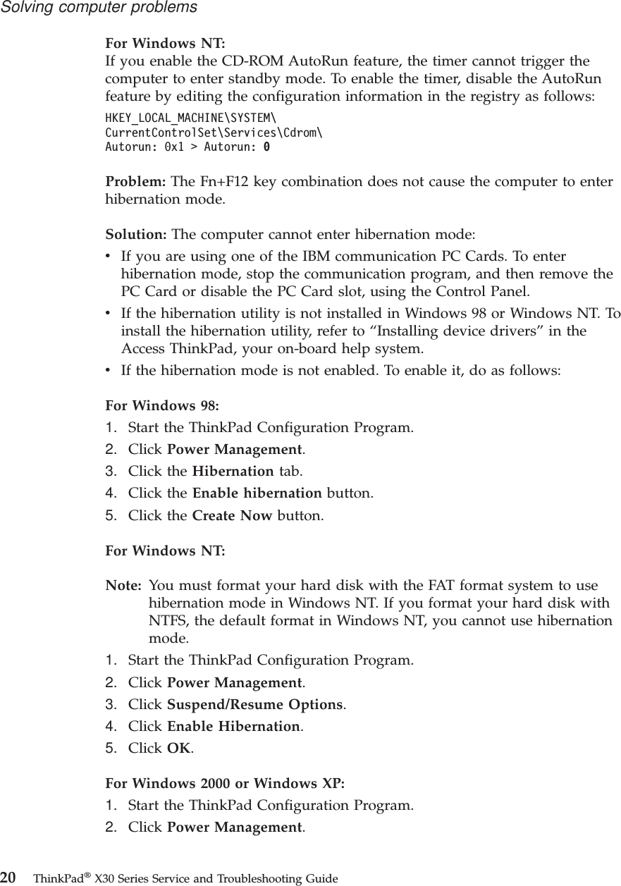 For Windows NT:If you enable the CD-ROM AutoRun feature, the timer cannot trigger thecomputer to enter standby mode. To enable the timer, disable the AutoRunfeature by editing the configuration information in the registry as follows:HKEY_LOCAL_MACHINE\SYSTEM\CurrentControlSet\Services\Cdrom\Autorun: 0x1 &gt; Autorun: 0Problem: The Fn+F12 key combination does not cause the computer to enterhibernation mode.Solution: The computer cannot enter hibernation mode:vIf you are using one of the IBM communication PC Cards. To enterhibernation mode, stop the communication program, and then remove thePC Card or disable the PC Card slot, using the Control Panel.vIf the hibernation utility is not installed in Windows 98 or Windows NT. Toinstall the hibernation utility, refer to “Installing device drivers”in theAccess ThinkPad, your on-board help system.vIf the hibernation mode is not enabled. To enable it, do as follows:For Windows 98:1. Start the ThinkPad Configuration Program.2. Click Power Management.3. Click the Hibernation tab.4. Click the Enable hibernation button.5. Click the Create Now button.For Windows NT:Note: You must format your hard disk with the FAT format system to usehibernation mode in Windows NT. If you format your hard disk withNTFS, the default format in Windows NT, you cannot use hibernationmode.1. Start the ThinkPad Configuration Program.2. Click Power Management.3. Click Suspend/Resume Options.4. Click Enable Hibernation.5. Click OK.For Windows 2000 or Windows XP:1. Start the ThinkPad Configuration Program.2. Click Power Management.Solving computer problems20 ThinkPad®X30 Series Service and Troubleshooting Guide
