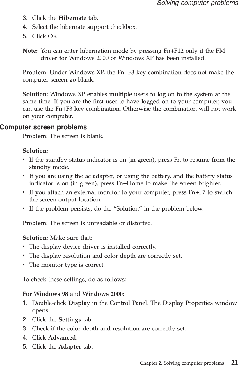 3. Click the Hibernate tab.4. Select the hibernate support checkbox.5. Click OK.Note: You can enter hibernation mode by pressing Fn+F12 only if the PMdriver for Windows 2000 or Windows XP has been installed.Problem: Under Windows XP, the Fn+F3 key combination does not make thecomputer screen go blank.Solution: Windows XP enables multiple users to log on to the system at thesame time. If you are the first user to have logged on to your computer, youcan use the Fn+F3 key combination. Otherwise the combination will not workon your computer.Computer screen problemsProblem: The screen is blank.Solution:vIf the standby status indicator is on (in green), press Fn to resume from thestandby mode.vIf you are using the ac adapter, or using the battery, and the battery statusindicator is on (in green), press Fn+Home to make the screen brighter.vIf you attach an external monitor to your computer, press Fn+F7 to switchthe screen output location.vIf the problem persists, do the “Solution”in the problem below.Problem: The screen is unreadable or distorted.Solution: Make sure that:vThe display device driver is installed correctly.vThe display resolution and color depth are correctly set.vThe monitor type is correct.To check these settings, do as follows:For Windows 98 and Windows 2000:1. Double-click Display in the Control Panel. The Display Properties windowopens.2. Click the Settings tab.3. Check if the color depth and resolution are correctly set.4. Click Advanced.5. Click the Adapter tab.Solving computer problemsChapter 2. Solving computer problems 21