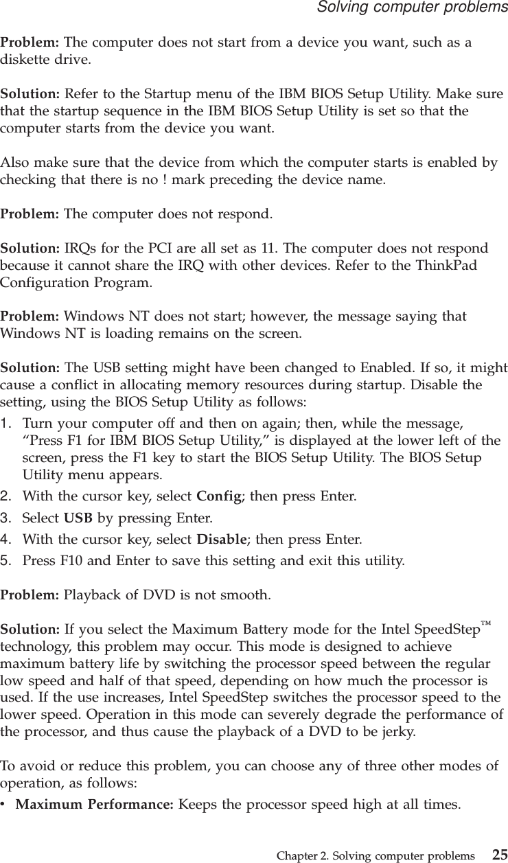 Problem: The computer does not start from a device you want, such as adiskette drive.Solution: Refer to the Startup menu of the IBM BIOS Setup Utility. Make surethat the startup sequence in the IBM BIOS Setup Utility is set so that thecomputer starts from the device you want.Also make sure that the device from which the computer starts is enabled bychecking that there is no ! mark preceding the device name.Problem: The computer does not respond.Solution: IRQs for the PCI are all set as 11. The computer does not respondbecause it cannot share the IRQ with other devices. Refer to the ThinkPadConfiguration Program.Problem: Windows NT does not start; however, the message saying thatWindows NT is loading remains on the screen.Solution: The USB setting might have been changed to Enabled. If so, it mightcause a conflict in allocating memory resources during startup. Disable thesetting, using the BIOS Setup Utility as follows:1. Turn your computer off and then on again; then, while the message,“Press F1 for IBM BIOS Setup Utility,”is displayed at the lower left of thescreen, press the F1 key to start the BIOS Setup Utility. The BIOS SetupUtility menu appears.2. With the cursor key, select Config; then press Enter.3. Select USB by pressing Enter.4. With the cursor key, select Disable; then press Enter.5. Press F10 and Enter to save this setting and exit this utility.Problem: Playback of DVD is not smooth.Solution: If you select the Maximum Battery mode for the Intel SpeedStep™technology, this problem may occur. This mode is designed to achievemaximum battery life by switching the processor speed between the regularlow speed and half of that speed, depending on how much the processor isused. If the use increases, Intel SpeedStep switches the processor speed to thelower speed. Operation in this mode can severely degrade the performance ofthe processor, and thus cause the playback of a DVD to be jerky.To avoid or reduce this problem, you can choose any of three other modes ofoperation, as follows:vMaximum Performance: Keeps the processor speed high at all times.Solving computer problemsChapter 2. Solving computer problems 25