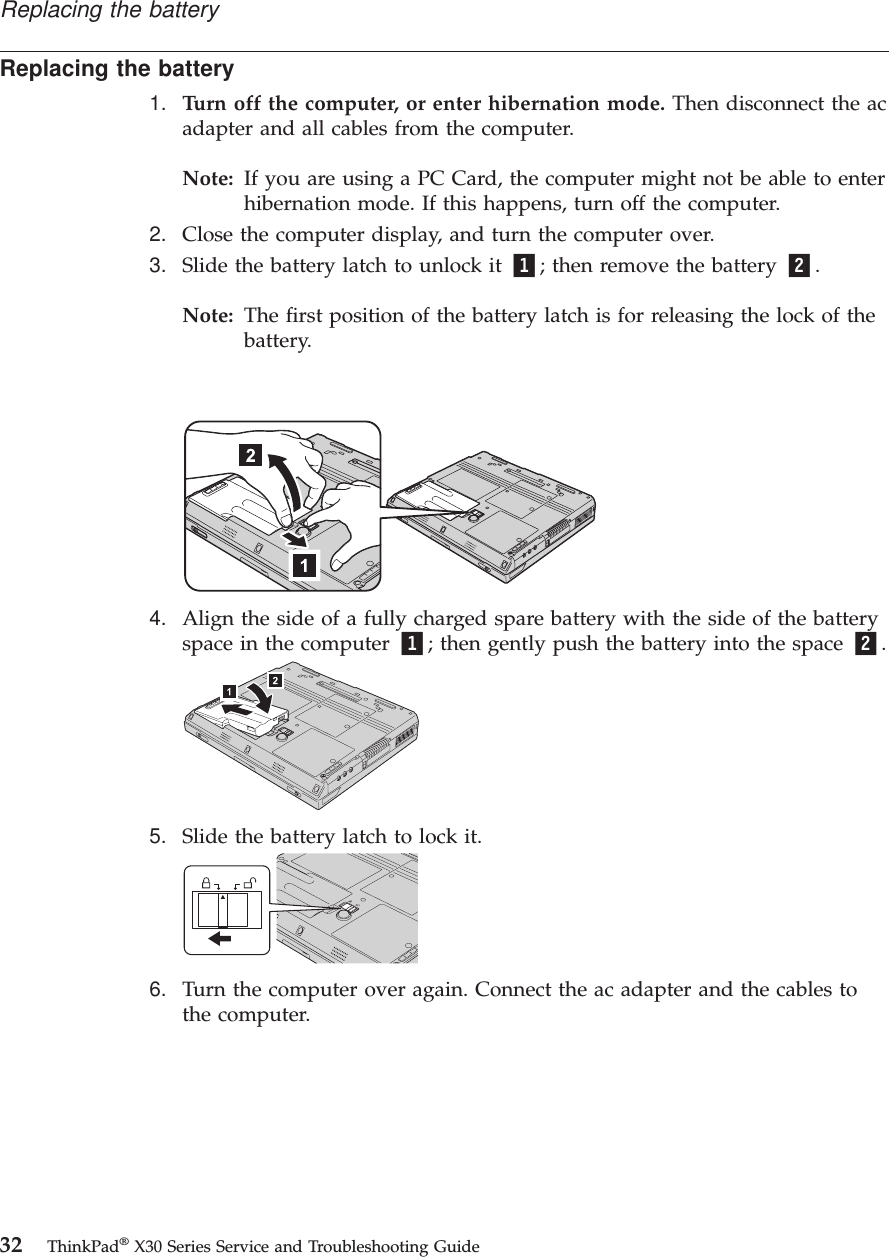 Replacing the battery1. Turn off the computer, or enter hibernation mode. Then disconnect the acadapter and all cables from the computer.Note: If you are using a PC Card, the computer might not be able to enterhibernation mode. If this happens, turn off the computer.2. Close the computer display, and turn the computer over.3. Slide the battery latch to unlock it 1; then remove the battery 2.Note: The first position of the battery latch is for releasing the lock of thebattery.4. Align the side of a fully charged spare battery with the side of the batteryspace in the computer 1; then gently push the battery into the space 2.5. Slide the battery latch to lock it.6. Turn the computer over again. Connect the ac adapter and the cables tothe computer.Replacing the battery32 ThinkPad®X30 Series Service and Troubleshooting Guide
