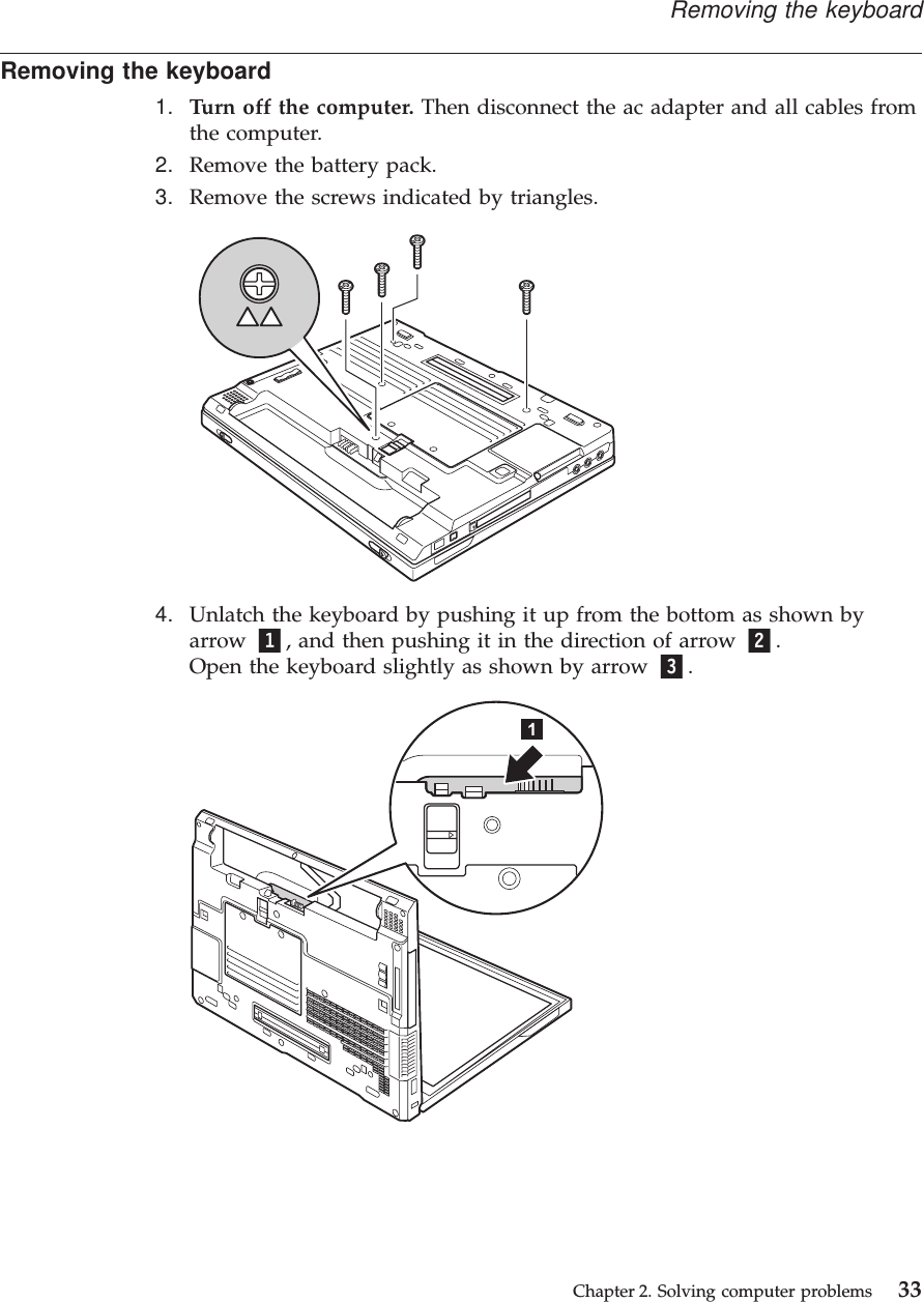 Removing the keyboard1. Turn off the computer. Then disconnect the ac adapter and all cables fromthe computer.2. Remove the battery pack.3. Remove the screws indicated by triangles.4. Unlatch the keyboard by pushing it up from the bottom as shown byarrow 1, and then pushing it in the direction of arrow 2.Open the keyboard slightly as shown by arrow 3.Removing the keyboardChapter 2. Solving computer problems 33