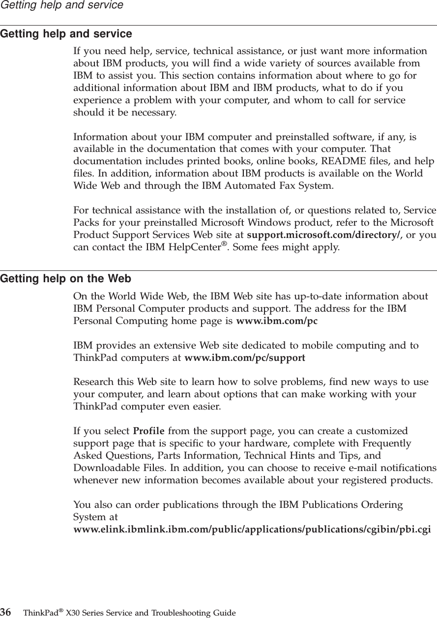 Getting help and serviceIf you need help, service, technical assistance, or just want more informationabout IBM products, you will find a wide variety of sources available fromIBM to assist you. This section contains information about where to go foradditional information about IBM and IBM products, what to do if youexperience a problem with your computer, and whom to call for serviceshould it be necessary.Information about your IBM computer and preinstalled software, if any, isavailable in the documentation that comes with your computer. Thatdocumentation includes printed books, online books, README files, and helpfiles. In addition, information about IBM products is available on the WorldWide Web and through the IBM Automated Fax System.For technical assistance with the installation of, or questions related to, ServicePacks for your preinstalled Microsoft Windows product, refer to the MicrosoftProduct Support Services Web site at support.microsoft.com/directory/,oryoucan contact the IBM HelpCenter®. Some fees might apply.Getting help on the WebOn the World Wide Web, the IBM Web site has up-to-date information aboutIBM Personal Computer products and support. The address for the IBMPersonal Computing home page is www.ibm.com/pcIBM provides an extensive Web site dedicated to mobile computing and toThinkPad computers at www.ibm.com/pc/supportResearch this Web site to learn how to solve problems, find new ways to useyour computer, and learn about options that can make working with yourThinkPad computer even easier.If you select Profile from the support page, you can create a customizedsupport page that is specific to your hardware, complete with FrequentlyAsked Questions, Parts Information, Technical Hints and Tips, andDownloadable Files. In addition, you can choose to receive e-mail notificationswhenever new information becomes available about your registered products.You also can order publications through the IBM Publications OrderingSystem atwww.elink.ibmlink.ibm.com/public/applications/publications/cgibin/pbi.cgiGetting help and service36 ThinkPad®X30 Series Service and Troubleshooting Guide