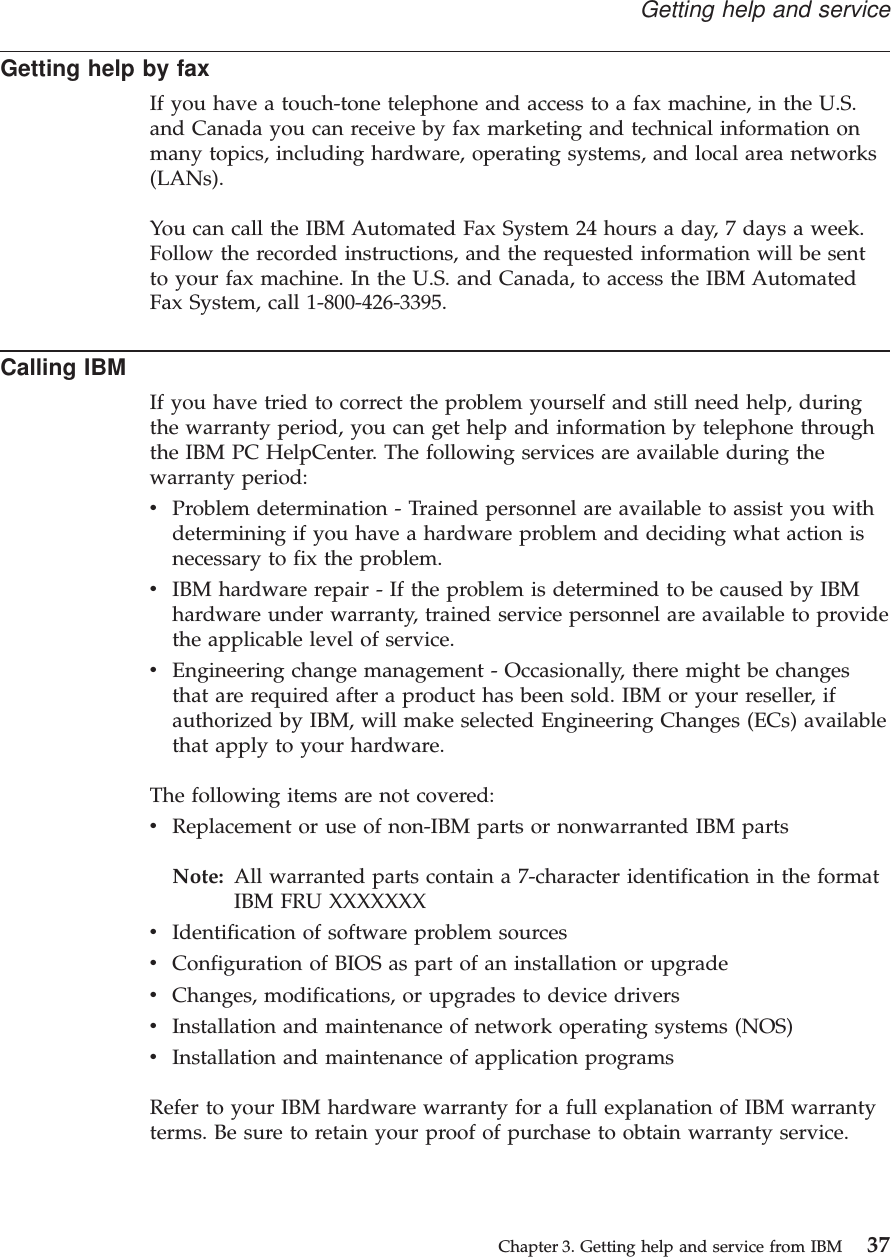 Getting help by faxIf you have a touch-tone telephone and access to a fax machine, in the U.S.and Canada you can receive by fax marketing and technical information onmany topics, including hardware, operating systems, and local area networks(LANs).You can call the IBM Automated Fax System 24 hours a day, 7 days a week.Follow the recorded instructions, and the requested information will be sentto your fax machine. In the U.S. and Canada, to access the IBM AutomatedFax System, call 1-800-426-3395.Calling IBMIf you have tried to correct the problem yourself and still need help, duringthe warranty period, you can get help and information by telephone throughthe IBM PC HelpCenter. The following services are available during thewarranty period:vProblem determination - Trained personnel are available to assist you withdetermining if you have a hardware problem and deciding what action isnecessary to fix the problem.vIBM hardware repair - If the problem is determined to be caused by IBMhardware under warranty, trained service personnel are available to providethe applicable level of service.vEngineering change management - Occasionally, there might be changesthat are required after a product has been sold. IBM or your reseller, ifauthorized by IBM, will make selected Engineering Changes (ECs) availablethat apply to your hardware.The following items are not covered:vReplacement or use of non-IBM parts or nonwarranted IBM partsNote: All warranted parts contain a 7-character identification in the formatIBM FRU XXXXXXXvIdentification of software problem sourcesvConfiguration of BIOS as part of an installation or upgradevChanges, modifications, or upgrades to device driversvInstallation and maintenance of network operating systems (NOS)vInstallation and maintenance of application programsRefer to your IBM hardware warranty for a full explanation of IBM warrantyterms. Be sure to retain your proof of purchase to obtain warranty service.Getting help and serviceChapter 3. Getting help and service from IBM 37