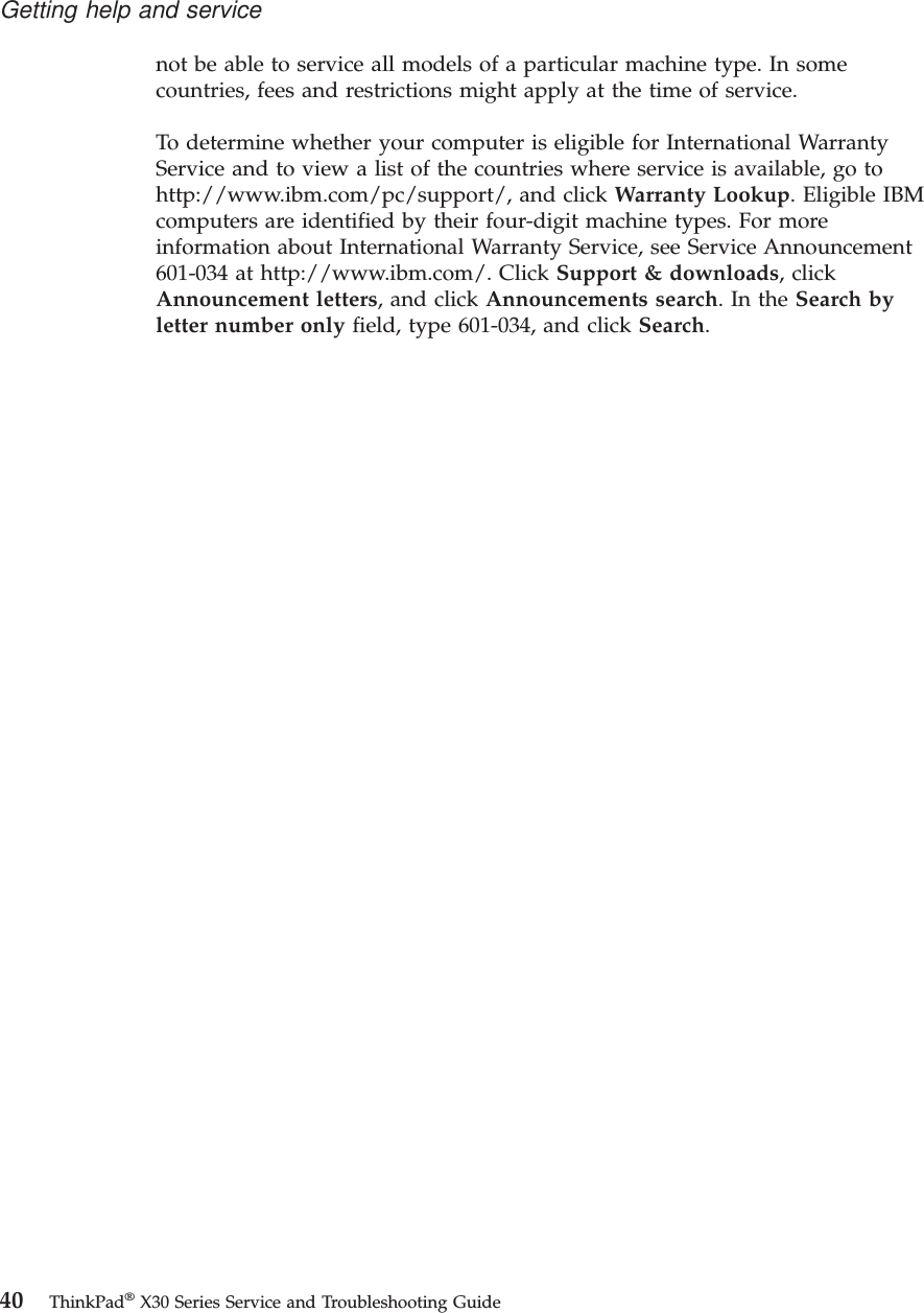 not be able to service all models of a particular machine type. In somecountries, fees and restrictions might apply at the time of service.To determine whether your computer is eligible for International WarrantyService and to view a list of the countries where service is available, go tohttp://www.ibm.com/pc/support/, and click Warranty Lookup. Eligible IBMcomputers are identified by their four-digit machine types. For moreinformation about International Warranty Service, see Service Announcement601-034 at http://www.ibm.com/. Click Support &amp; downloads, clickAnnouncement letters, and click Announcements search.IntheSearch byletter number only field, type 601-034, and click Search.Getting help and service40 ThinkPad®X30 Series Service and Troubleshooting Guide