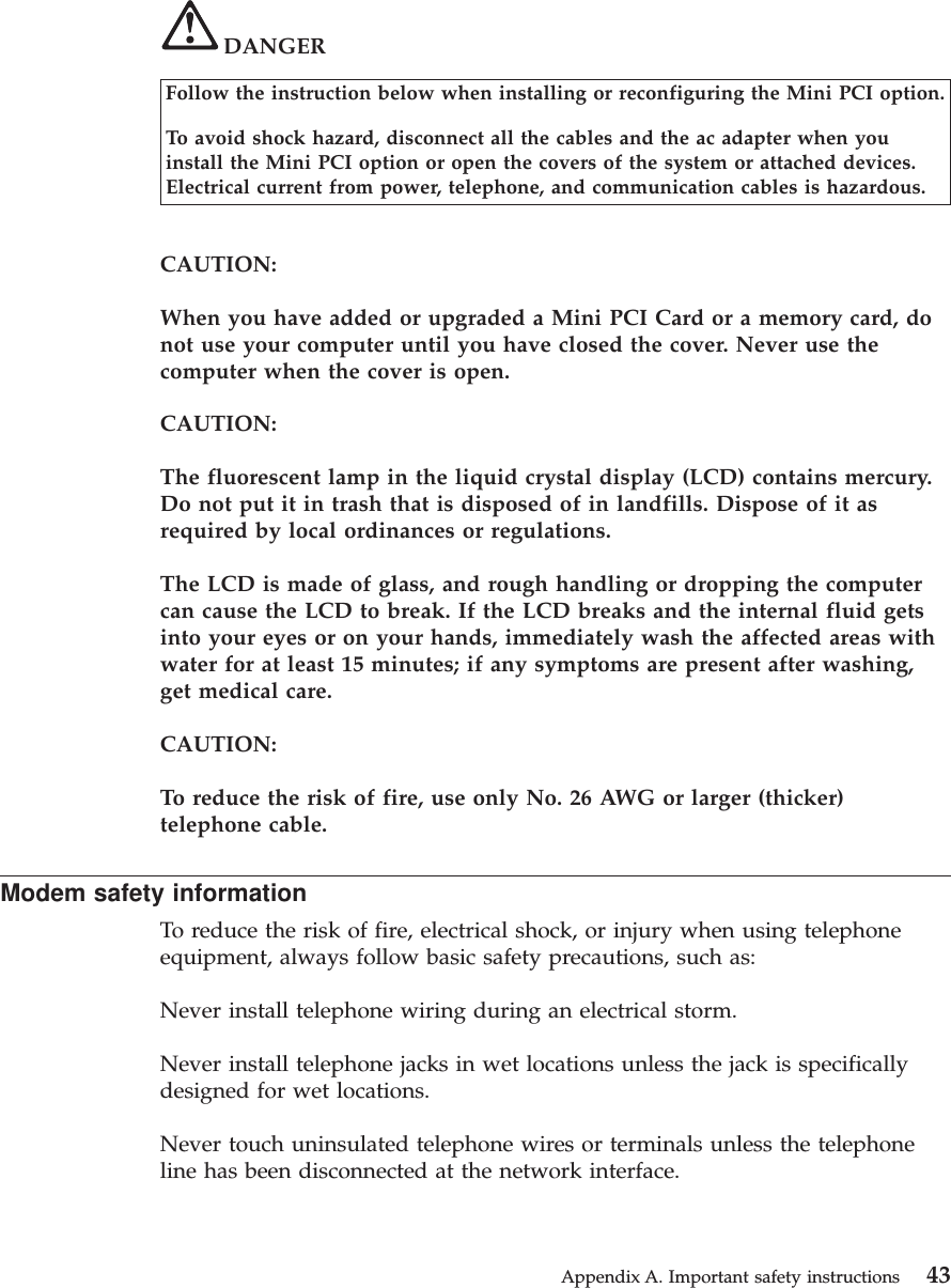 DANGERFollow the instruction below when installing or reconfiguring the Mini PCI option.To avoid shock hazard, disconnect all the cables and the ac adapter when youinstall the Mini PCI option or open the covers of the system or attached devices.Electrical current from power, telephone, and communication cables is hazardous.CAUTION:When you have added or upgraded a Mini PCI Card or a memory card, donot use your computer until you have closed the cover. Never use thecomputer when the cover is open.CAUTION:The fluorescent lamp in the liquid crystal display (LCD) contains mercury.Do not put it in trash that is disposed of in landfills. Dispose of it asrequired by local ordinances or regulations.The LCD is made of glass, and rough handling or dropping the computercan cause the LCD to break. If the LCD breaks and the internal fluid getsinto your eyes or on your hands, immediately wash the affected areas withwater for at least 15 minutes; if any symptoms are present after washing,get medical care.CAUTION:To reduce the risk of fire, use only No. 26 AWG or larger (thicker)telephone cable.Modem safety informationTo reduce the risk of fire, electrical shock, or injury when using telephoneequipment, always follow basic safety precautions, such as:Never install telephone wiring during an electrical storm.Never install telephone jacks in wet locations unless the jack is specificallydesigned for wet locations.Never touch uninsulated telephone wires or terminals unless the telephoneline has been disconnected at the network interface.Appendix A. Important safety instructions 43