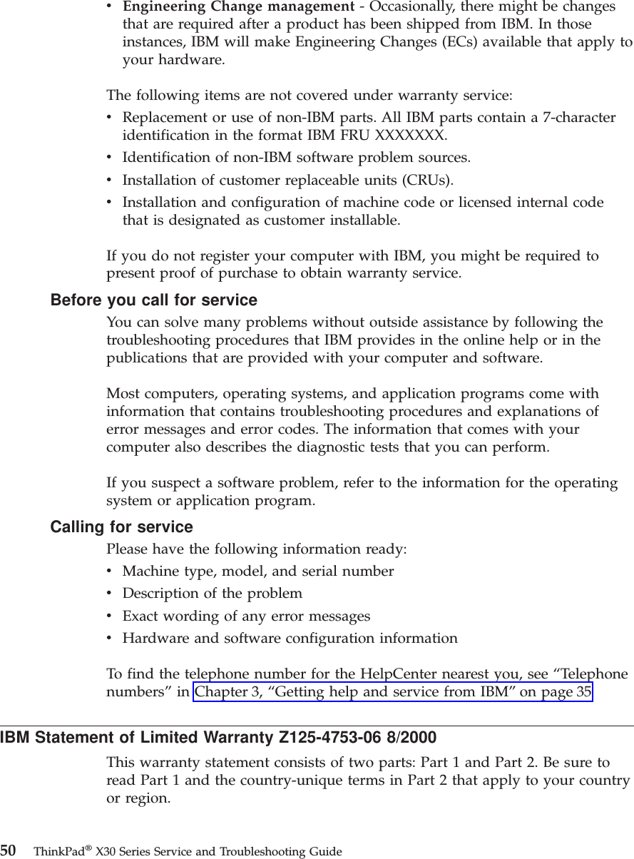 vEngineering Change management - Occasionally, there might be changesthat are required after a product has been shipped from IBM. In thoseinstances, IBM will make Engineering Changes (ECs) available that apply toyour hardware.The following items are not covered under warranty service:vReplacement or use of non-IBM parts. All IBM parts contain a 7-characteridentification in the format IBM FRU XXXXXXX.vIdentification of non-IBM software problem sources.vInstallation of customer replaceable units (CRUs).vInstallation and configuration of machine code or licensed internal codethat is designated as customer installable.If you do not register your computer with IBM, you might be required topresent proof of purchase to obtain warranty service.Before you call for serviceYou can solve many problems without outside assistance by following thetroubleshooting procedures that IBM provides in the online help or in thepublications that are provided with your computer and software.Most computers, operating systems, and application programs come withinformation that contains troubleshooting procedures and explanations oferror messages and error codes. The information that comes with yourcomputer also describes the diagnostic tests that you can perform.If you suspect a software problem, refer to the information for the operatingsystem or application program.Calling for servicePlease have the following information ready:vMachine type, model, and serial numbervDescription of the problemvExact wording of any error messagesvHardware and software configuration informationTo find the telephone number for the HelpCenter nearest you, see “Telephonenumbers”in Chapter 3, “Getting help and service from IBM”on page 35IBM Statement of Limited Warranty Z125-4753-06 8/2000This warranty statement consists of two parts: Part 1 and Part 2. Be sure toread Part 1 and the country-unique terms in Part 2 that apply to your countryor region.50 ThinkPad®X30 Series Service and Troubleshooting Guide