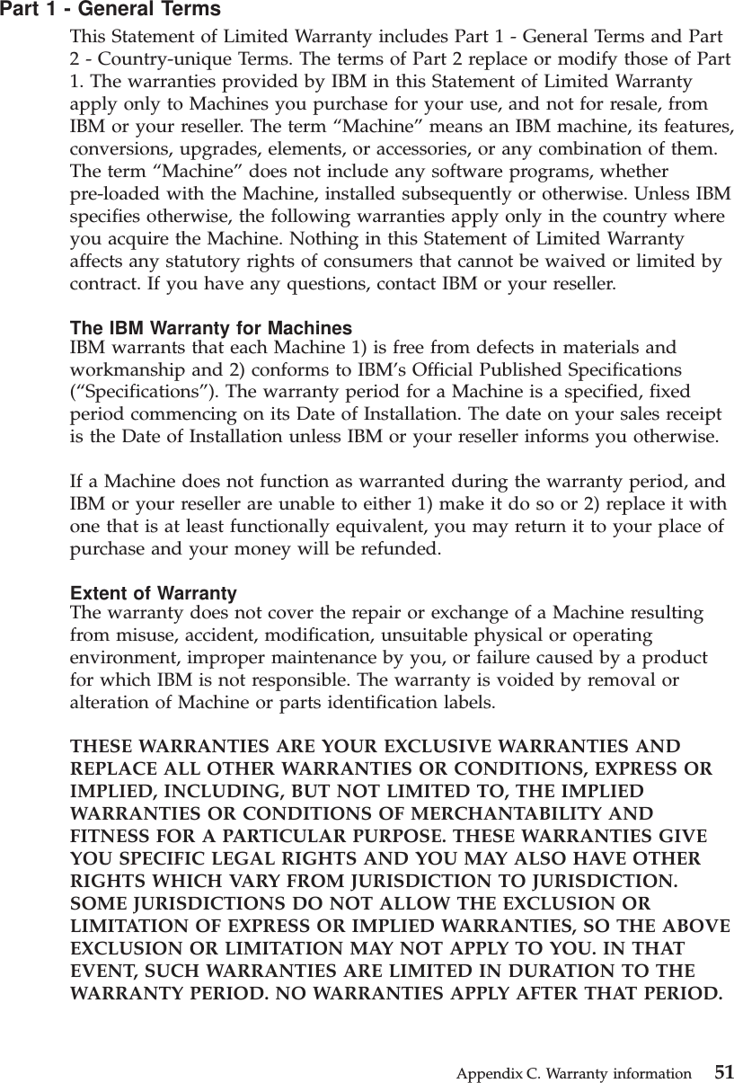 Part 1 - General TermsThis Statement of Limited Warranty includes Part 1 - General Terms and Part2 - Country-unique Terms. The terms of Part 2 replace or modify those of Part1. The warranties provided by IBM in this Statement of Limited Warrantyapply only to Machines you purchase for your use, and not for resale, fromIBM or your reseller. The term “Machine”means an IBM machine, its features,conversions, upgrades, elements, or accessories, or any combination of them.The term “Machine”does not include any software programs, whetherpre-loaded with the Machine, installed subsequently or otherwise. Unless IBMspecifies otherwise, the following warranties apply only in the country whereyou acquire the Machine. Nothing in this Statement of Limited Warrantyaffects any statutory rights of consumers that cannot be waived or limited bycontract. If you have any questions, contact IBM or your reseller.The IBM Warranty for MachinesIBM warrants that each Machine 1) is free from defects in materials andworkmanship and 2) conforms to IBM’s Official Published Specifications(“Specifications”). The warranty period for a Machine is a specified, fixedperiod commencing on its Date of Installation. The date on your sales receiptis the Date of Installation unless IBM or your reseller informs you otherwise.If a Machine does not function as warranted during the warranty period, andIBM or your reseller are unable to either 1) make it do so or 2) replace it withone that is at least functionally equivalent, you may return it to your place ofpurchase and your money will be refunded.Extent of WarrantyThe warranty does not cover the repair or exchange of a Machine resultingfrom misuse, accident, modification, unsuitable physical or operatingenvironment, improper maintenance by you, or failure caused by a productfor which IBM is not responsible. The warranty is voided by removal oralteration of Machine or parts identification labels.THESE WARRANTIES ARE YOUR EXCLUSIVE WARRANTIES ANDREPLACE ALL OTHER WARRANTIES OR CONDITIONS, EXPRESS ORIMPLIED, INCLUDING, BUT NOT LIMITED TO, THE IMPLIEDWARRANTIES OR CONDITIONS OF MERCHANTABILITY ANDFITNESS FOR A PARTICULAR PURPOSE. THESE WARRANTIES GIVEYOU SPECIFIC LEGAL RIGHTS AND YOU MAY ALSO HAVE OTHERRIGHTS WHICH VARY FROM JURISDICTION TO JURISDICTION.SOME JURISDICTIONS DO NOT ALLOW THE EXCLUSION ORLIMITATION OF EXPRESS OR IMPLIED WARRANTIES, SO THE ABOVEEXCLUSION OR LIMITATION MAY NOT APPLY TO YOU. IN THATEVENT, SUCH WARRANTIES ARE LIMITED IN DURATION TO THEWARRANTY PERIOD. NO WARRANTIES APPLY AFTER THAT PERIOD.Appendix C. Warranty information 51