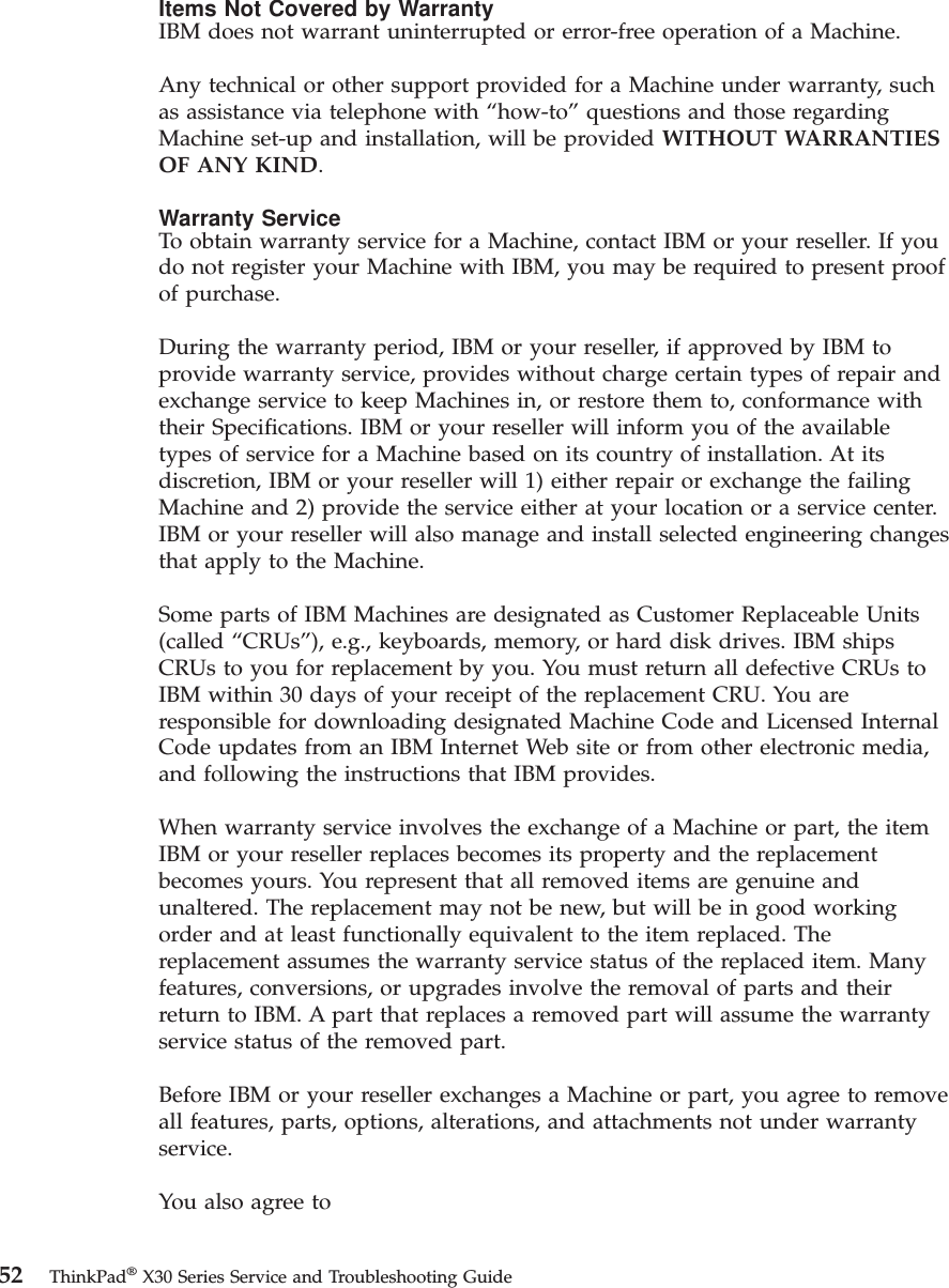 Items Not Covered by WarrantyIBM does not warrant uninterrupted or error-free operation of a Machine.Any technical or other support provided for a Machine under warranty, suchas assistance via telephone with “how-to”questions and those regardingMachine set-up and installation, will be provided WITHOUT WARRANTIESOF ANY KIND.Warranty ServiceTo obtain warranty service for a Machine, contact IBM or your reseller. If youdo not register your Machine with IBM, you may be required to present proofof purchase.During the warranty period, IBM or your reseller, if approved by IBM toprovide warranty service, provides without charge certain types of repair andexchange service to keep Machines in, or restore them to, conformance withtheir Specifications. IBM or your reseller will inform you of the availabletypes of service for a Machine based on its country of installation. At itsdiscretion, IBM or your reseller will 1) either repair or exchange the failingMachine and 2) provide the service either at your location or a service center.IBM or your reseller will also manage and install selected engineering changesthat apply to the Machine.Some parts of IBM Machines are designated as Customer Replaceable Units(called “CRUs”), e.g., keyboards, memory, or hard disk drives. IBM shipsCRUs to you for replacement by you. You must return all defective CRUs toIBM within 30 days of your receipt of the replacement CRU. You areresponsible for downloading designated Machine Code and Licensed InternalCode updates from an IBM Internet Web site or from other electronic media,and following the instructions that IBM provides.When warranty service involves the exchange of a Machine or part, the itemIBM or your reseller replaces becomes its property and the replacementbecomes yours. You represent that all removed items are genuine andunaltered. The replacement may not be new, but will be in good workingorder and at least functionally equivalent to the item replaced. Thereplacement assumes the warranty service status of the replaced item. Manyfeatures, conversions, or upgrades involve the removal of parts and theirreturn to IBM. A part that replaces a removed part will assume the warrantyservice status of the removed part.Before IBM or your reseller exchanges a Machine or part, you agree to removeall features, parts, options, alterations, and attachments not under warrantyservice.You also agree to52 ThinkPad®X30 Series Service and Troubleshooting Guide
