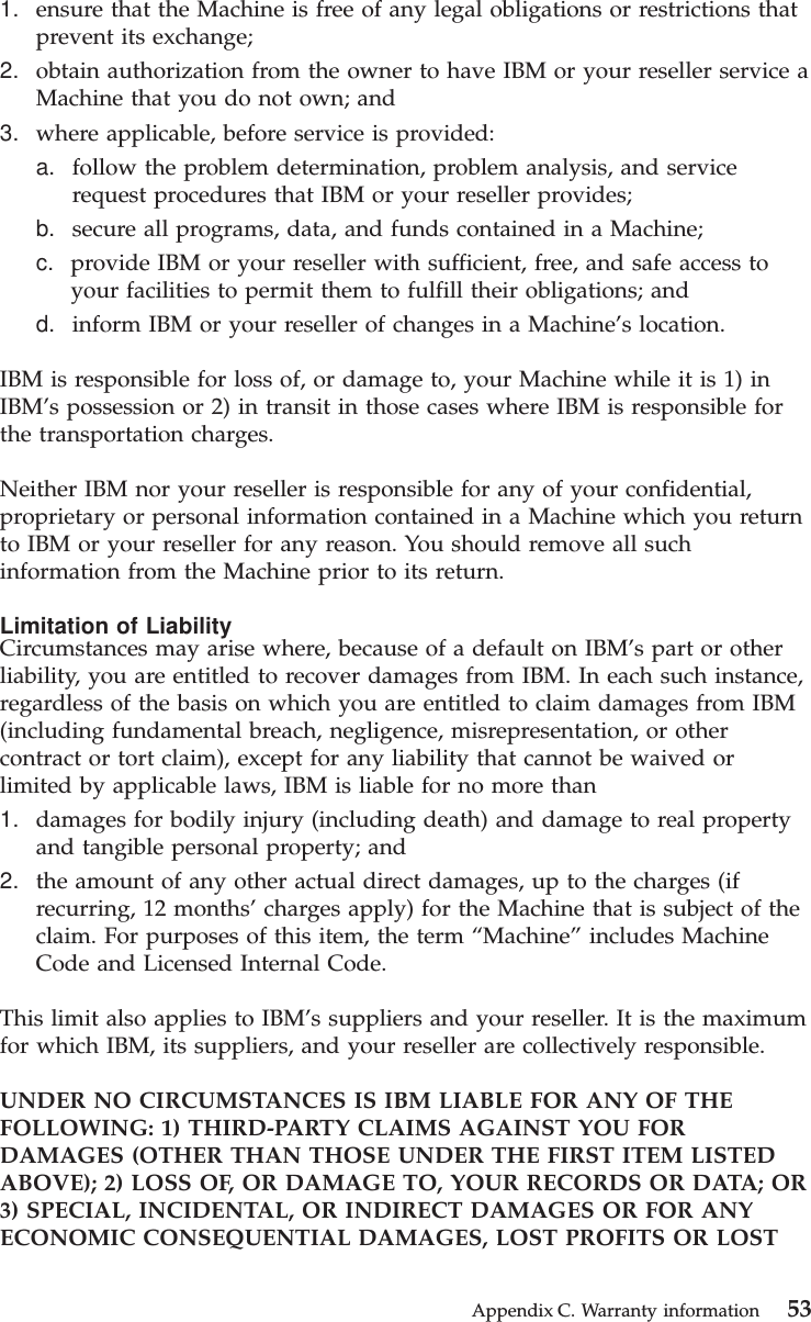1. ensure that the Machine is free of any legal obligations or restrictions thatprevent its exchange;2. obtain authorization from the owner to have IBM or your reseller service aMachine that you do not own; and3. where applicable, before service is provided:a. follow the problem determination, problem analysis, and servicerequest procedures that IBM or your reseller provides;b. secure all programs, data, and funds contained in a Machine;c. provide IBM or your reseller with sufficient, free, and safe access toyour facilities to permit them to fulfill their obligations; andd. inform IBM or your reseller of changes in a Machine’s location.IBM is responsible for loss of, or damage to, your Machine while it is 1) inIBM’s possession or 2) in transit in those cases where IBM is responsible forthe transportation charges.Neither IBM nor your reseller is responsible for any of your confidential,proprietary or personal information contained in a Machine which you returnto IBM or your reseller for any reason. You should remove all suchinformation from the Machine prior to its return.Limitation of LiabilityCircumstances may arise where, because of a default on IBM’s part or otherliability, you are entitled to recover damages from IBM. In each such instance,regardless of the basis on which you are entitled to claim damages from IBM(including fundamental breach, negligence, misrepresentation, or othercontract or tort claim), except for any liability that cannot be waived orlimited by applicable laws, IBM is liable for no more than1. damages for bodily injury (including death) and damage to real propertyand tangible personal property; and2. the amount of any other actual direct damages, up to the charges (ifrecurring, 12 months’charges apply) for the Machine that is subject of theclaim. For purposes of this item, the term “Machine”includes MachineCode and Licensed Internal Code.This limit also applies to IBM’s suppliers and your reseller. It is the maximumfor which IBM, its suppliers, and your reseller are collectively responsible.UNDER NO CIRCUMSTANCES IS IBM LIABLE FOR ANY OF THEFOLLOWING: 1) THIRD-PARTY CLAIMS AGAINST YOU FORDAMAGES (OTHER THAN THOSE UNDER THE FIRST ITEM LISTEDABOVE); 2) LOSS OF, OR DAMAGE TO, YOUR RECORDS OR DATA; OR3) SPECIAL, INCIDENTAL, OR INDIRECT DAMAGES OR FOR ANYECONOMIC CONSEQUENTIAL DAMAGES, LOST PROFITS OR LOSTAppendix C. Warranty information 53