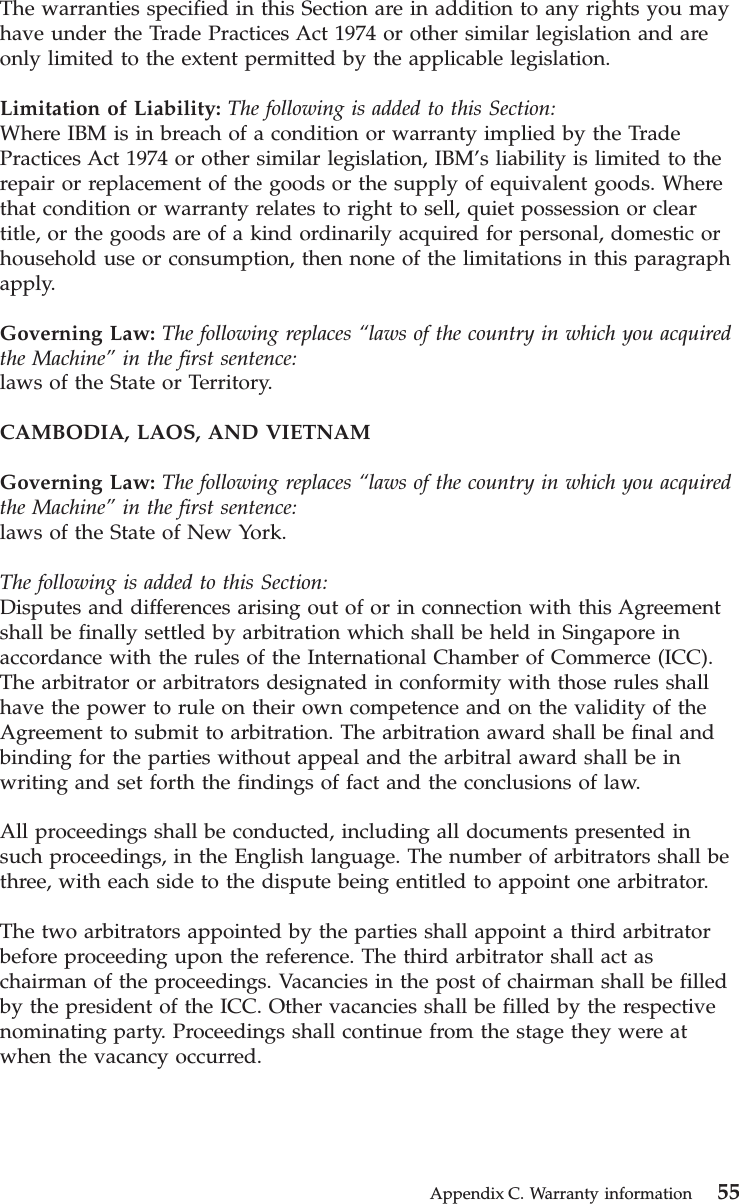 The warranties specified in this Section are in addition to any rights you mayhave under the Trade Practices Act 1974 or other similar legislation and areonly limited to the extent permitted by the applicable legislation.Limitation of Liability: The following is added to this Section:Where IBM is in breach of a condition or warranty implied by the TradePractices Act 1974 or other similar legislation, IBM’s liability is limited to therepair or replacement of the goods or the supply of equivalent goods. Wherethat condition or warranty relates to right to sell, quiet possession or cleartitle, or the goods are of a kind ordinarily acquired for personal, domestic orhousehold use or consumption, then none of the limitations in this paragraphapply.Governing Law: The following replaces “laws of the country in which you acquiredthe Machine”in the first sentence:laws of the State or Territory.CAMBODIA, LAOS, AND VIETNAMGoverning Law: The following replaces “laws of the country in which you acquiredthe Machine”in the first sentence:laws of the State of New York.The following is added to this Section:Disputes and differences arising out of or in connection with this Agreementshall be finally settled by arbitration which shall be held in Singapore inaccordance with the rules of the International Chamber of Commerce (ICC).The arbitrator or arbitrators designated in conformity with those rules shallhave the power to rule on their own competence and on the validity of theAgreement to submit to arbitration. The arbitration award shall be final andbinding for the parties without appeal and the arbitral award shall be inwriting and set forth the findings of fact and the conclusions of law.All proceedings shall be conducted, including all documents presented insuch proceedings, in the English language. The number of arbitrators shall bethree, with each side to the dispute being entitled to appoint one arbitrator.The two arbitrators appointed by the parties shall appoint a third arbitratorbefore proceeding upon the reference. The third arbitrator shall act aschairman of the proceedings. Vacancies in the post of chairman shall be filledby the president of the ICC. Other vacancies shall be filled by the respectivenominating party. Proceedings shall continue from the stage they were atwhen the vacancy occurred.Appendix C. Warranty information 55