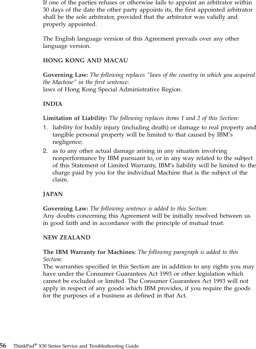 If one of the parties refuses or otherwise fails to appoint an arbitrator within30 days of the date the other party appoints its, the first appointed arbitratorshall be the sole arbitrator, provided that the arbitrator was validly andproperly appointed.The English language version of this Agreement prevails over any otherlanguage version.HONG KONG AND MACAUGoverning Law: The following replaces “laws of the country in which you acquiredthe Machine”in the first sentence:laws of Hong Kong Special Administrative Region.INDIALimitation of Liability: The following replaces items 1 and 2 of this Section:1. liability for bodily injury (including death) or damage to real property andtangible personal property will be limited to that caused by IBM’snegligence;2. as to any other actual damage arising in any situation involvingnonperformance by IBM pursuant to, or in any way related to the subjectof this Statement of Limited Warranty, IBM’s liability will be limited to thecharge paid by you for the individual Machine that is the subject of theclaim.JAPANGoverning Law: The following sentence is added to this Section:Any doubts concerning this Agreement will be initially resolved between usin good faith and in accordance with the principle of mutual trust.NEW ZEALANDThe IBM Warranty for Machines: The following paragraph is added to thisSection:The warranties specified in this Section are in addition to any rights you mayhave under the Consumer Guarantees Act 1993 or other legislation whichcannot be excluded or limited. The Consumer Guarantees Act 1993 will notapply in respect of any goods which IBM provides, if you require the goodsfor the purposes of a business as defined in that Act.56 ThinkPad®X30 Series Service and Troubleshooting Guide