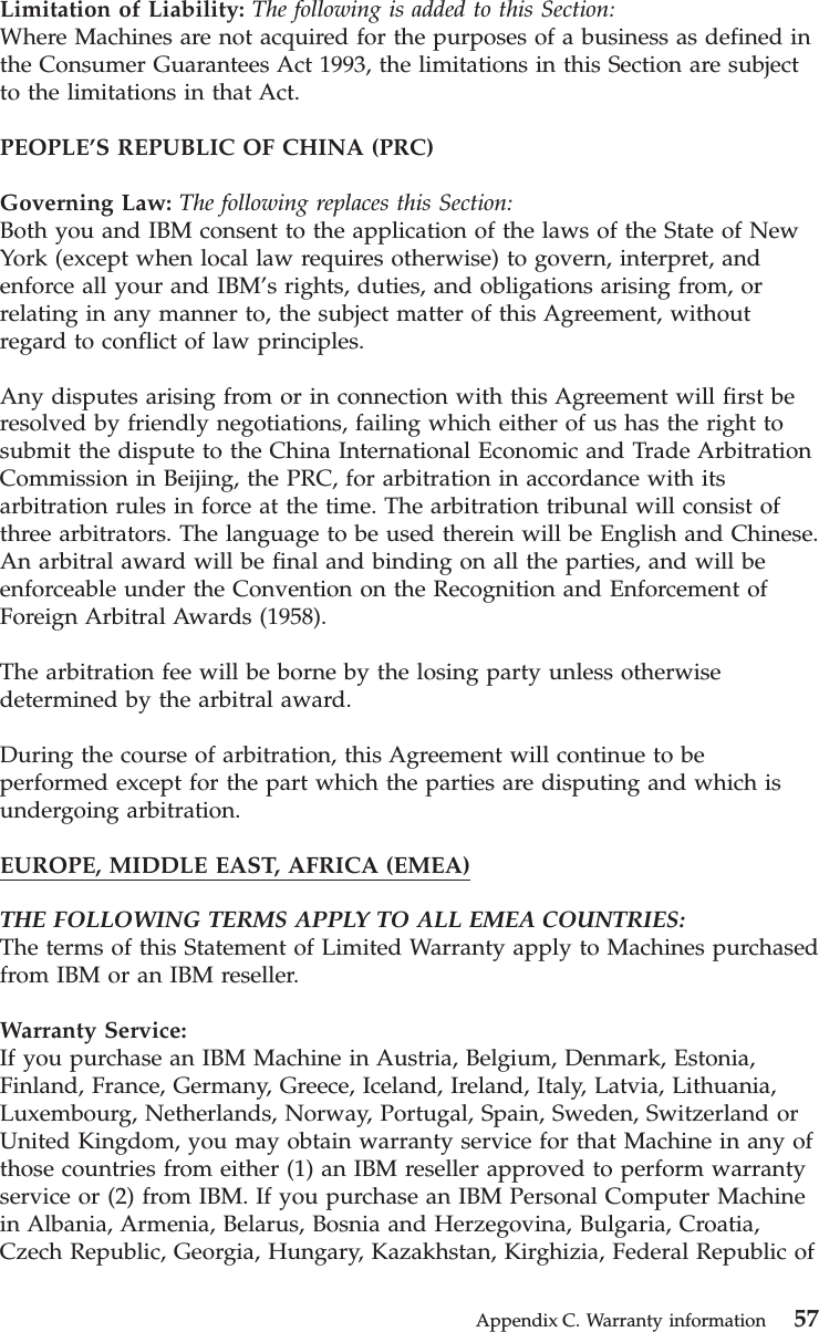 Limitation of Liability: The following is added to this Section:Where Machines are not acquired for the purposes of a business as defined inthe Consumer Guarantees Act 1993, the limitations in this Section are subjectto the limitations in that Act.PEOPLE’S REPUBLIC OF CHINA (PRC)Governing Law: The following replaces this Section:Both you and IBM consent to the application of the laws of the State of NewYork (except when local law requires otherwise) to govern, interpret, andenforce all your and IBM’s rights, duties, and obligations arising from, orrelating in any manner to, the subject matter of this Agreement, withoutregard to conflict of law principles.Any disputes arising from or in connection with this Agreement will first beresolved by friendly negotiations, failing which either of us has the right tosubmit the dispute to the China International Economic and Trade ArbitrationCommission in Beijing, the PRC, for arbitration in accordance with itsarbitration rules in force at the time. The arbitration tribunal will consist ofthree arbitrators. The language to be used therein will be English and Chinese.An arbitral award will be final and binding on all the parties, and will beenforceable under the Convention on the Recognition and Enforcement ofForeign Arbitral Awards (1958).The arbitration fee will be borne by the losing party unless otherwisedetermined by the arbitral award.During the course of arbitration, this Agreement will continue to beperformed except for the part which the parties are disputing and which isundergoing arbitration.EUROPE, MIDDLE EAST, AFRICA (EMEA)THE FOLLOWING TERMS APPLY TO ALL EMEA COUNTRIES:The terms of this Statement of Limited Warranty apply to Machines purchasedfrom IBM or an IBM reseller.Warranty Service:If you purchase an IBM Machine in Austria, Belgium, Denmark, Estonia,Finland, France, Germany, Greece, Iceland, Ireland, Italy, Latvia, Lithuania,Luxembourg, Netherlands, Norway, Portugal, Spain, Sweden, Switzerland orUnited Kingdom, you may obtain warranty service for that Machine in any ofthose countries from either (1) an IBM reseller approved to perform warrantyservice or (2) from IBM. If you purchase an IBM Personal Computer Machinein Albania, Armenia, Belarus, Bosnia and Herzegovina, Bulgaria, Croatia,Czech Republic, Georgia, Hungary, Kazakhstan, Kirghizia, Federal Republic ofAppendix C. Warranty information 57