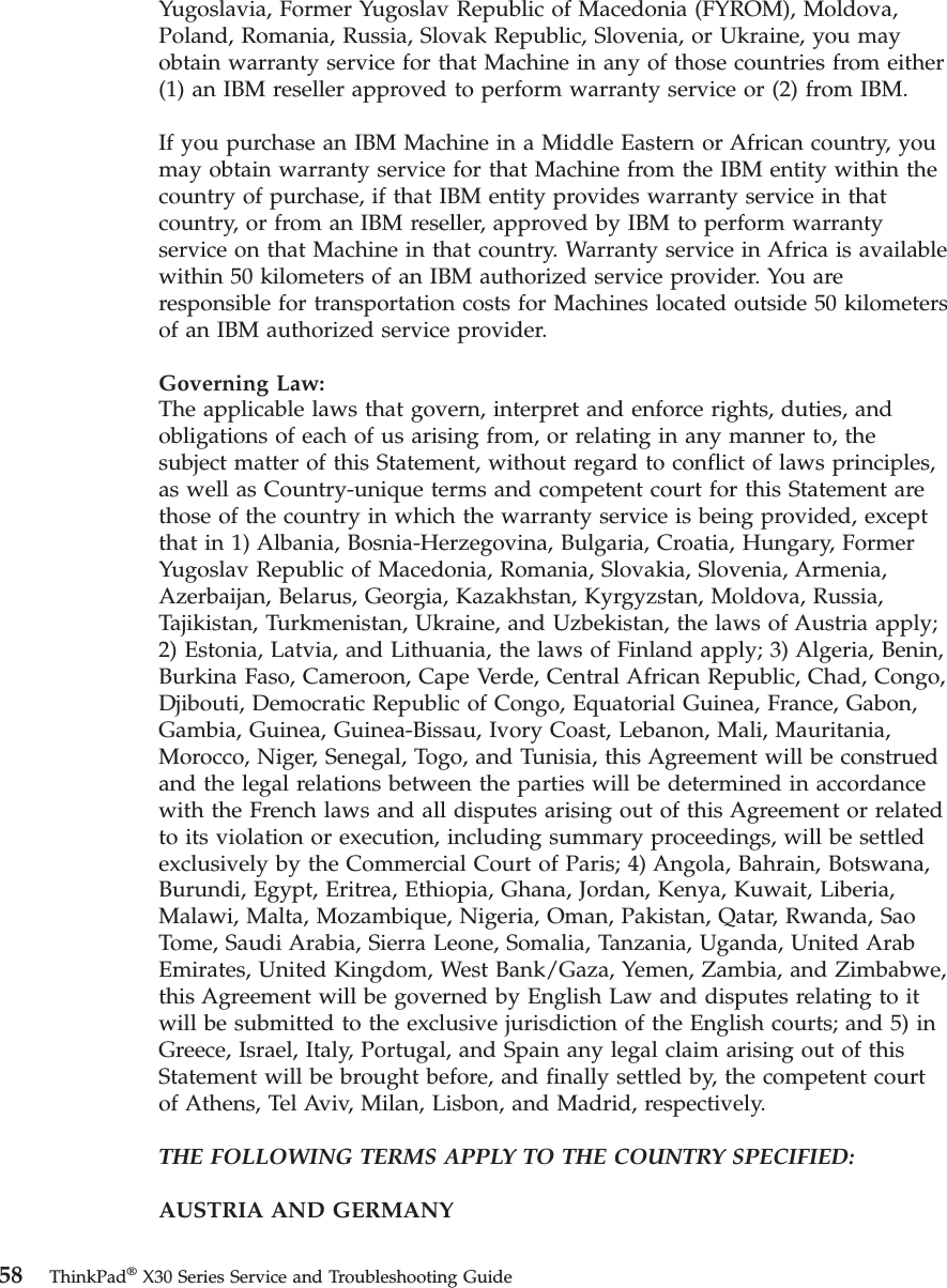 Yugoslavia, Former Yugoslav Republic of Macedonia (FYROM), Moldova,Poland, Romania, Russia, Slovak Republic, Slovenia, or Ukraine, you mayobtain warranty service for that Machine in any of those countries from either(1) an IBM reseller approved to perform warranty service or (2) from IBM.If you purchase an IBM Machine in a Middle Eastern or African country, youmay obtain warranty service for that Machine from the IBM entity within thecountry of purchase, if that IBM entity provides warranty service in thatcountry, or from an IBM reseller, approved by IBM to perform warrantyservice on that Machine in that country. Warranty service in Africa is availablewithin 50 kilometers of an IBM authorized service provider. You areresponsible for transportation costs for Machines located outside 50 kilometersof an IBM authorized service provider.Governing Law:The applicable laws that govern, interpret and enforce rights, duties, andobligations of each of us arising from, or relating in any manner to, thesubject matter of this Statement, without regard to conflict of laws principles,as well as Country-unique terms and competent court for this Statement arethose of the country in which the warranty service is being provided, exceptthat in 1) Albania, Bosnia-Herzegovina, Bulgaria, Croatia, Hungary, FormerYugoslav Republic of Macedonia, Romania, Slovakia, Slovenia, Armenia,Azerbaijan, Belarus, Georgia, Kazakhstan, Kyrgyzstan, Moldova, Russia,Tajikistan, Turkmenistan, Ukraine, and Uzbekistan, the laws of Austria apply;2) Estonia, Latvia, and Lithuania, the laws of Finland apply; 3) Algeria, Benin,Burkina Faso, Cameroon, Cape Verde, Central African Republic, Chad, Congo,Djibouti, Democratic Republic of Congo, Equatorial Guinea, France, Gabon,Gambia, Guinea, Guinea-Bissau, Ivory Coast, Lebanon, Mali, Mauritania,Morocco, Niger, Senegal, Togo, and Tunisia, this Agreement will be construedand the legal relations between the parties will be determined in accordancewith the French laws and all disputes arising out of this Agreement or relatedto its violation or execution, including summary proceedings, will be settledexclusively by the Commercial Court of Paris; 4) Angola, Bahrain, Botswana,Burundi, Egypt, Eritrea, Ethiopia, Ghana, Jordan, Kenya, Kuwait, Liberia,Malawi, Malta, Mozambique, Nigeria, Oman, Pakistan, Qatar, Rwanda, SaoTome, Saudi Arabia, Sierra Leone, Somalia, Tanzania, Uganda, United ArabEmirates, United Kingdom, West Bank/Gaza, Yemen, Zambia, and Zimbabwe,this Agreement will be governed by English Law and disputes relating to itwill be submitted to the exclusive jurisdiction of the English courts; and 5) inGreece, Israel, Italy, Portugal, and Spain any legal claim arising out of thisStatement will be brought before, and finally settled by, the competent courtof Athens, Tel Aviv, Milan, Lisbon, and Madrid, respectively.THE FOLLOWING TERMS APPLY TO THE COUNTRY SPECIFIED:AUSTRIA AND GERMANY58 ThinkPad®X30 Series Service and Troubleshooting Guide