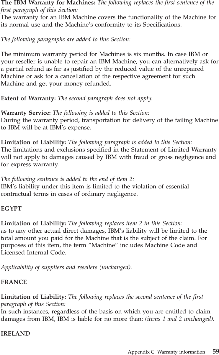 The IBM Warranty for Machines: The following replaces the first sentence of thefirst paragraph of this Section:The warranty for an IBM Machine covers the functionality of the Machine forits normal use and the Machine’s conformity to its Specifications.The following paragraphs are added to this Section:The minimum warranty period for Machines is six months. In case IBM oryour reseller is unable to repair an IBM Machine, you can alternatively ask fora partial refund as far as justified by the reduced value of the unrepairedMachine or ask for a cancellation of the respective agreement for suchMachine and get your money refunded.Extent of Warranty: The second paragraph does not apply.Warranty Service: The following is added to this Section:During the warranty period, transportation for delivery of the failing Machineto IBM will be at IBM’s expense.Limitation of Liability: The following paragraph is added to this Section:The limitations and exclusions specified in the Statement of Limited Warrantywill not apply to damages caused by IBM with fraud or gross negligence andfor express warranty.The following sentence is added to the end of item 2:IBM’s liability under this item is limited to the violation of essentialcontractual terms in cases of ordinary negligence.EGYPTLimitation of Liability: The following replaces item 2 in this Section:as to any other actual direct damages, IBM’s liability will be limited to thetotal amount you paid for the Machine that is the subject of the claim. Forpurposes of this item, the term “Machine”includes Machine Code andLicensed Internal Code.Applicability of suppliers and resellers (unchanged).FRANCELimitation of Liability: The following replaces the second sentence of the firstparagraph of this Section:In such instances, regardless of the basis on which you are entitled to claimdamages from IBM, IBM is liable for no more than: (items 1 and 2 unchanged).IRELANDAppendix C. Warranty information 59
