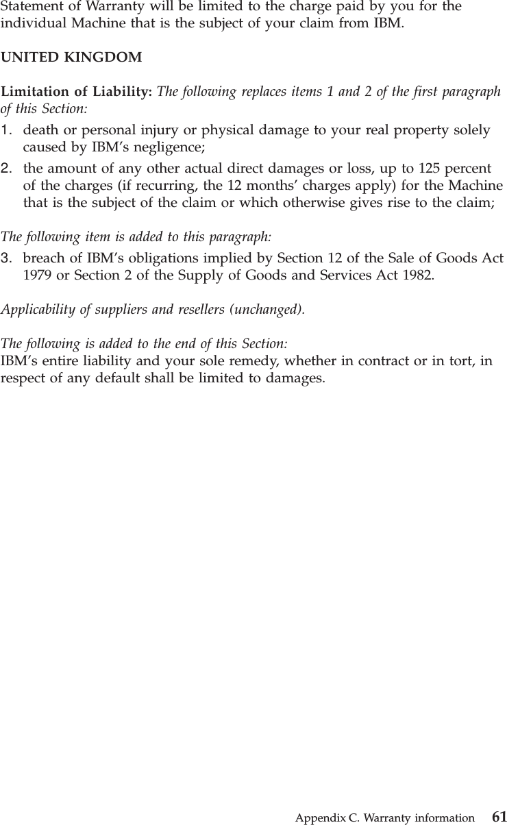 Statement of Warranty will be limited to the charge paid by you for theindividual Machine that is the subject of your claim from IBM.UNITED KINGDOMLimitation of Liability: The following replaces items 1 and 2 of the first paragraphof this Section:1. death or personal injury or physical damage to your real property solelycaused by IBM’s negligence;2. the amount of any other actual direct damages or loss, up to 125 percentof the charges (if recurring, the 12 months’charges apply) for the Machinethat is the subject of the claim or which otherwise gives rise to the claim;The following item is added to this paragraph:3. breach of IBM’s obligations implied by Section 12 of the Sale of Goods Act1979 or Section 2 of the Supply of Goods and Services Act 1982.Applicability of suppliers and resellers (unchanged).The following is added to the end of this Section:IBM’s entire liability and your sole remedy, whether in contract or in tort, inrespect of any default shall be limited to damages.Appendix C. Warranty information 61