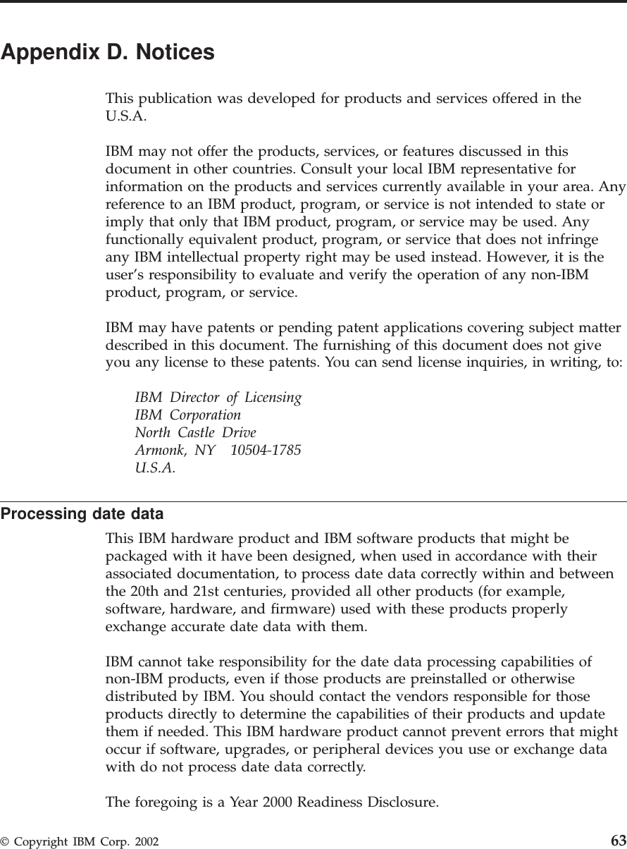 Appendix D. NoticesThis publication was developed for products and services offered in theU.S.A.IBM may not offer the products, services, or features discussed in thisdocument in other countries. Consult your local IBM representative forinformation on the products and services currently available in your area. Anyreference to an IBM product, program, or service is not intended to state orimply that only that IBM product, program, or service may be used. Anyfunctionally equivalent product, program, or service that does not infringeany IBM intellectual property right may be used instead. However, it is theuser’s responsibility to evaluate and verify the operation of any non-IBMproduct, program, or service.IBM may have patents or pending patent applications covering subject matterdescribed in this document. The furnishing of this document does not giveyou any license to these patents. You can send license inquiries, in writing, to:IBM Director of LicensingIBM CorporationNorth Castle DriveArmonk, NY 10504-1785U.S.A.Processing date dataThis IBM hardware product and IBM software products that might bepackaged with it have been designed, when used in accordance with theirassociated documentation, to process date data correctly within and betweenthe 20th and 21st centuries, provided all other products (for example,software, hardware, and firmware) used with these products properlyexchange accurate date data with them.IBM cannot take responsibility for the date data processing capabilities ofnon-IBM products, even if those products are preinstalled or otherwisedistributed by IBM. You should contact the vendors responsible for thoseproducts directly to determine the capabilities of their products and updatethem if needed. This IBM hardware product cannot prevent errors that mightoccur if software, upgrades, or peripheral devices you use or exchange datawith do not process date data correctly.The foregoing is a Year 2000 Readiness Disclosure.© Copyright IBM Corp. 2002 63