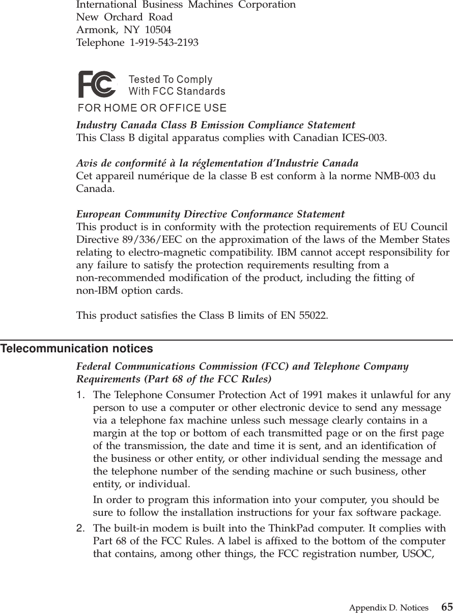 International Business Machines CorporationNew Orchard RoadArmonk, NY 10504Telephone 1-919-543-2193Industry Canada Class B Emission Compliance StatementThis Class B digital apparatus complies with Canadian ICES-003.Avis de conformité à la réglementation d’Industrie CanadaCet appareil numérique de la classe B est conform àla norme NMB-003 duCanada.European Community Directive Conformance StatementThis product is in conformity with the protection requirements of EU CouncilDirective 89/336/EEC on the approximation of the laws of the Member Statesrelating to electro-magnetic compatibility. IBM cannot accept responsibility forany failure to satisfy the protection requirements resulting from anon-recommended modification of the product, including the fitting ofnon-IBM option cards.This product satisfies the Class B limits of EN 55022.Telecommunication noticesFederal Communications Commission (FCC) and Telephone CompanyRequirements (Part 68 of the FCC Rules)1. The Telephone Consumer Protection Act of 1991 makes it unlawful for anyperson to use a computer or other electronic device to send any messagevia a telephone fax machine unless such message clearly contains in amargin at the top or bottom of each transmitted page or on the first pageof the transmission, the date and time it is sent, and an identification ofthe business or other entity, or other individual sending the message andthe telephone number of the sending machine or such business, otherentity, or individual.In order to program this information into your computer, you should besure to follow the installation instructions for your fax software package.2. The built-in modem is built into the ThinkPad computer. It complies withPart 68 of the FCC Rules. A label is affixed to the bottom of the computerthat contains, among other things, the FCC registration number, USOC,Appendix D. Notices 65