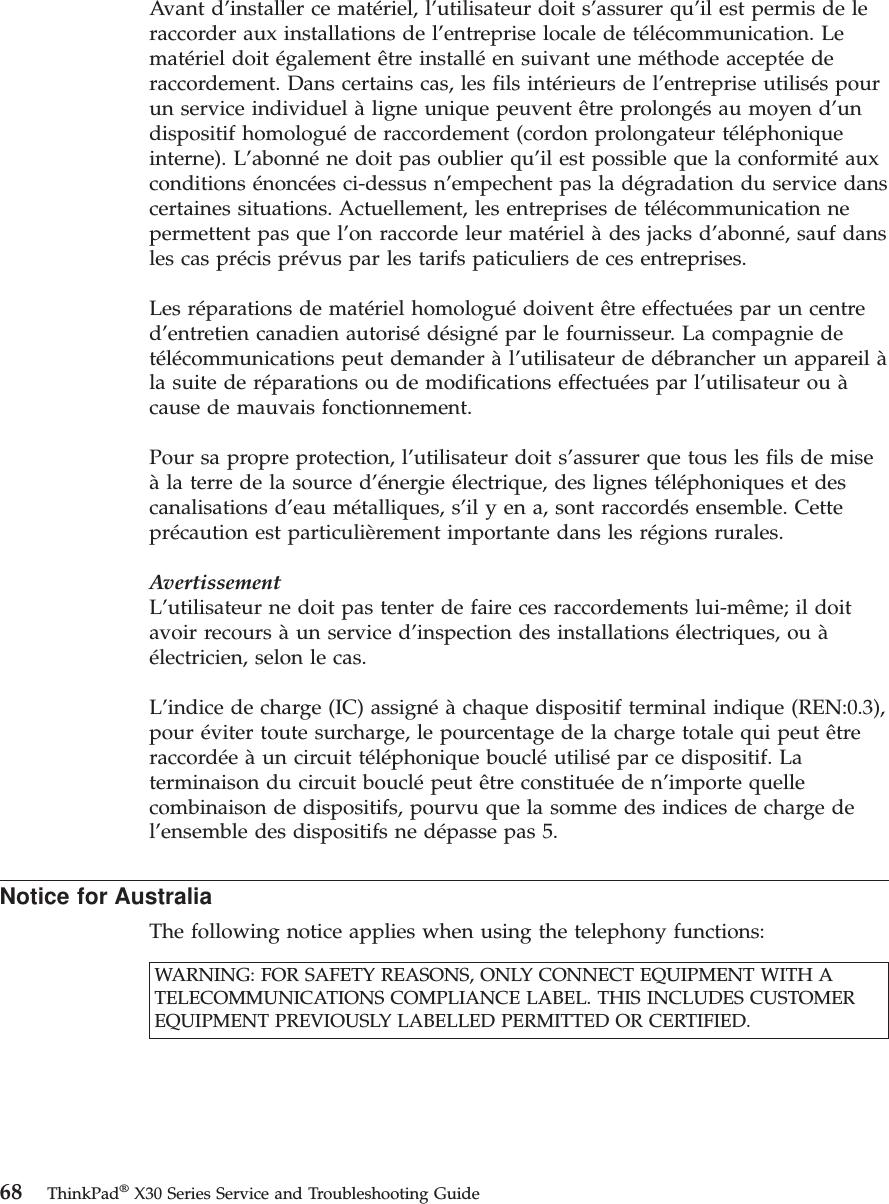 Avant d’installer ce matériel, l’utilisateur doit s’assurer qu’il est permis de leraccorder aux installations de l’entreprise locale de télécommunication. Lematériel doit également être installéen suivant une méthode acceptéederaccordement. Dans certains cas, les fils intérieurs de l’entreprise utilisés pourun service individuel àligne unique peuvent être prolongés au moyen d’undispositif homologuéde raccordement (cordon prolongateur téléphoniqueinterne). L’abonnéne doit pas oublier qu’il est possible que la conformitéauxconditions énoncées ci-dessus n’empechent pas la dégradation du service danscertaines situations. Actuellement, les entreprises de télécommunication nepermettent pas que l’on raccorde leur matériel àdes jacks d’abonné, sauf dansles cas précis prévus par les tarifs paticuliers de ces entreprises.Les réparations de matériel homologuédoivent être effectuées par un centred’entretien canadien autorisédésignépar le fournisseur. La compagnie detélécommunications peut demander àl’utilisateur de débrancher un appareil àla suite de réparations ou de modifications effectuées par l’utilisateur ou àcause de mauvais fonctionnement.Pour sa propre protection, l’utilisateur doit s’assurer que tous les fils de miseàla terre de la source d’énergie électrique, des lignes téléphoniques et descanalisations d’eau métalliques, s’il y en a, sont raccordés ensemble. Cetteprécaution est particulièrement importante dans les régions rurales.AvertissementL’utilisateur ne doit pas tenter de faire ces raccordements lui-même; il doitavoir recours àun service d’inspection des installations électriques, ou àélectricien, selon le cas.L’indice de charge (IC) assignéàchaque dispositif terminal indique (REN:0.3),pour éviter toute surcharge, le pourcentage de la charge totale qui peut êtreraccordéeàun circuit téléphonique boucléutilisépar ce dispositif. Laterminaison du circuit bouclépeut être constituéeden’importe quellecombinaison de dispositifs, pourvu que la somme des indices de charge del’ensemble des dispositifs ne dépasse pas 5.Notice for AustraliaThe following notice applies when using the telephony functions:WARNING: FOR SAFETY REASONS, ONLY CONNECT EQUIPMENT WITH ATELECOMMUNICATIONS COMPLIANCE LABEL. THIS INCLUDES CUSTOMEREQUIPMENT PREVIOUSLY LABELLED PERMITTED OR CERTIFIED.68 ThinkPad®X30 Series Service and Troubleshooting Guide