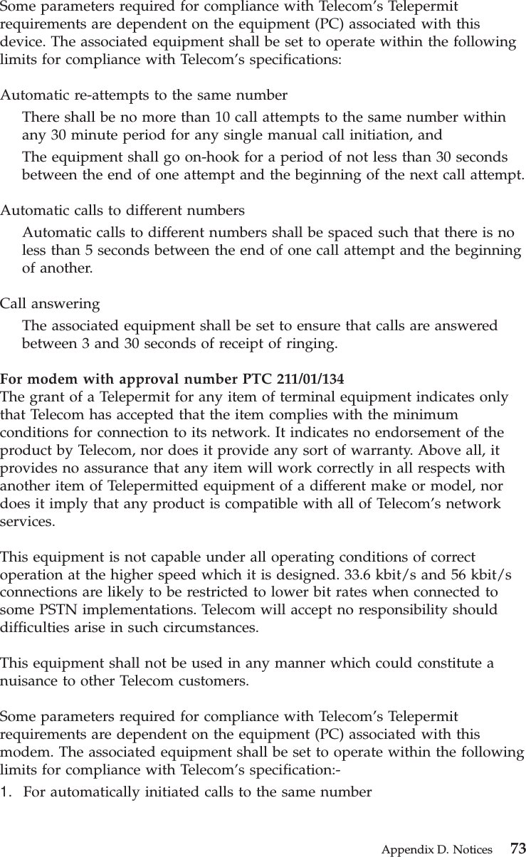Some parameters required for compliance with Telecom’s Telepermitrequirements are dependent on the equipment (PC) associated with thisdevice. The associated equipment shall be set to operate within the followinglimits for compliance with Telecom’s specifications:Automatic re-attempts to the same numberThere shall be no more than 10 call attempts to the same number withinany 30 minute period for any single manual call initiation, andThe equipment shall go on-hook for a period of not less than 30 secondsbetween the end of one attempt and the beginning of the next call attempt.Automatic calls to different numbersAutomatic calls to different numbers shall be spaced such that there is noless than 5 seconds between the end of one call attempt and the beginningof another.Call answeringThe associated equipment shall be set to ensure that calls are answeredbetween 3 and 30 seconds of receipt of ringing.For modem with approval number PTC 211/01/134The grant of a Telepermit for any item of terminal equipment indicates onlythat Telecom has accepted that the item complies with the minimumconditions for connection to its network. It indicates no endorsement of theproduct by Telecom, nor does it provide any sort of warranty. Above all, itprovides no assurance that any item will work correctly in all respects withanother item of Telepermitted equipment of a different make or model, nordoes it imply that any product is compatible with all of Telecom’s networkservices.This equipment is not capable under all operating conditions of correctoperation at the higher speed which it is designed. 33.6 kbit/s and 56 kbit/sconnections are likely to be restricted to lower bit rates when connected tosome PSTN implementations. Telecom will accept no responsibility shoulddifficulties arise in such circumstances.This equipment shall not be used in any manner which could constitute anuisance to other Telecom customers.Some parameters required for compliance with Telecom’s Telepermitrequirements are dependent on the equipment (PC) associated with thismodem. The associated equipment shall be set to operate within the followinglimits for compliance with Telecom’s specification:-1. For automatically initiated calls to the same numberAppendix D. Notices 73