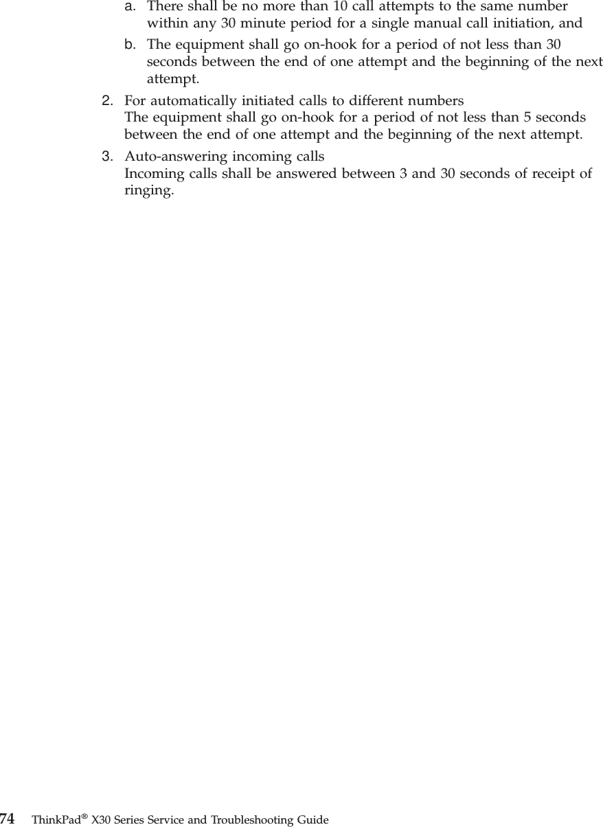 a. There shall be no more than 10 call attempts to the same numberwithin any 30 minute period for a single manual call initiation, andb. The equipment shall go on-hook for a period of not less than 30seconds between the end of one attempt and the beginning of the nextattempt.2. For automatically initiated calls to different numbersThe equipment shall go on-hook for a period of not less than 5 secondsbetween the end of one attempt and the beginning of the next attempt.3. Auto-answering incoming callsIncoming calls shall be answered between 3 and 30 seconds of receipt ofringing.74 ThinkPad®X30 Series Service and Troubleshooting Guide