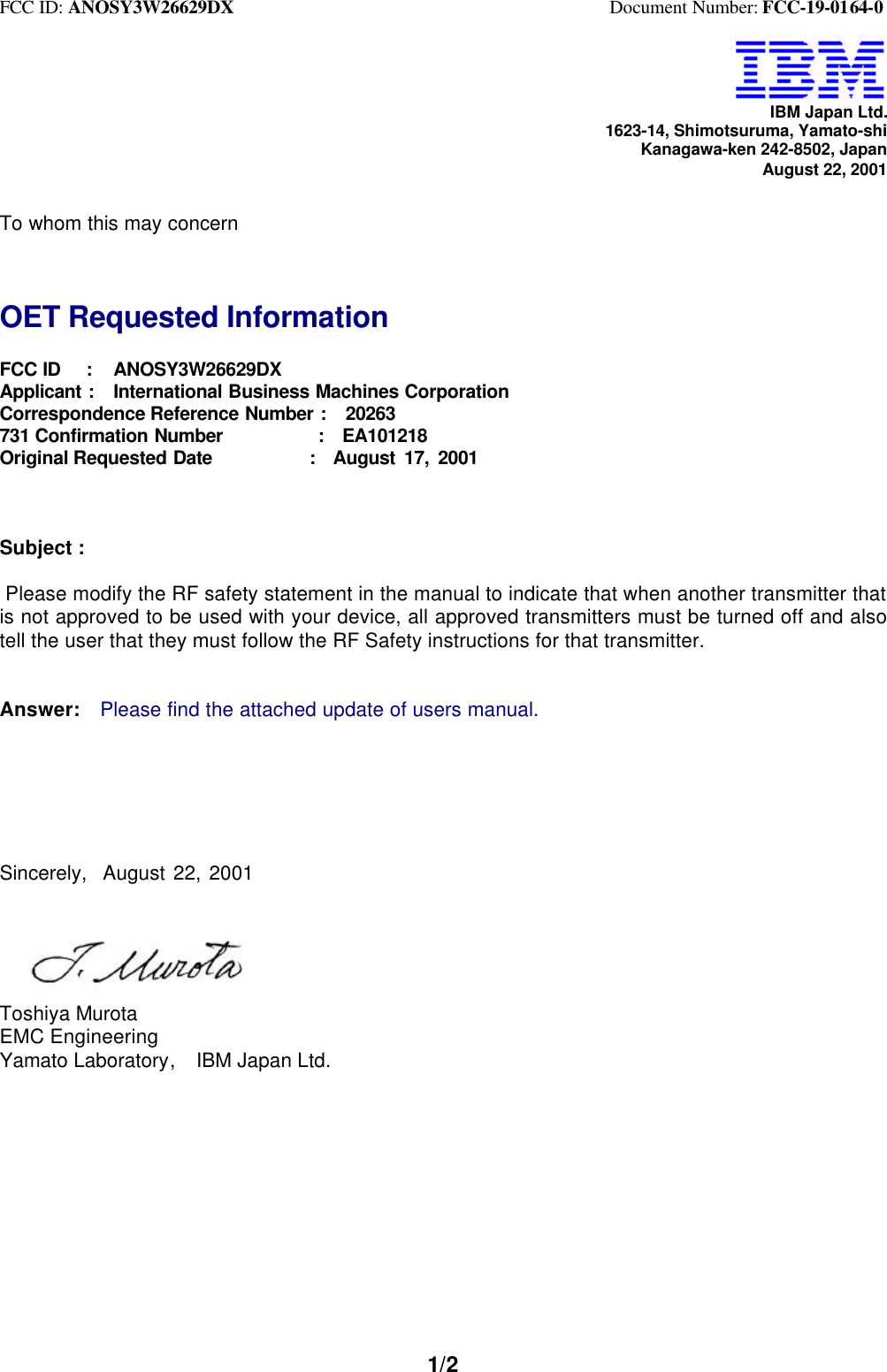 FCC ID: ANOSY3W26629DX                                         Document Number: FCC-19-0164-01/2IBM Japan Ltd.1623-14, Shimotsuruma, Yamato-shiKanagawa-ken 242-8502, JapanAugust 22, 2001To whom this may concernOET Requested InformationFCC ID   :   ANOSY3W26629DXApplicant :  International Business Machines CorporationCorrespondence Reference Number :  20263731 Confirmation Number          :  EA101218Original Requested Date           :  August 17, 2001Subject : Please modify the RF safety statement in the manual to indicate that when another transmitter thatis not approved to be used with your device, all approved transmitters must be turned off and alsotell the user that they must follow the RF Safety instructions for that transmitter.Answer:  Please find the attached update of users manual.Sincerely,  August 22, 2001Toshiya MurotaEMC EngineeringYamato Laboratory,  IBM Japan Ltd.