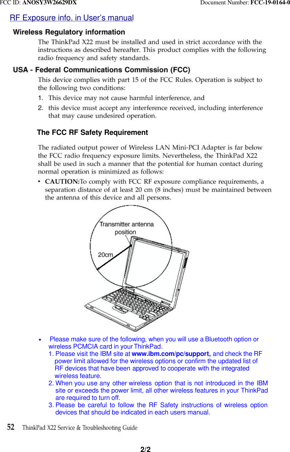 FCC ID: ANOSY3W26629DX                                         Document Number: FCC-19-0164-02/2RF Exposure info. in User’s manualThe FCC RF Safety Requirement* Please make sure of the following, when you will use a Bluetooth option or   wireless PCMCIA card in your ThinkPad.1. Please visit the IBM site at www.ibm.com/pc/support, and check the RF  power limit allowed for the wireless options or confirm the updated list of  RF devices that have been approved to cooperate with the integrated  wireless feature.2. When you use any other wireless  option that is not introduced in the IBMsite or exceeds the power limit, all other wireless features in your ThinkPadare required to turn off.3. Please be careful to follow the RF Safety instructions of wireless optiondevices that should be indicated in each users manual.