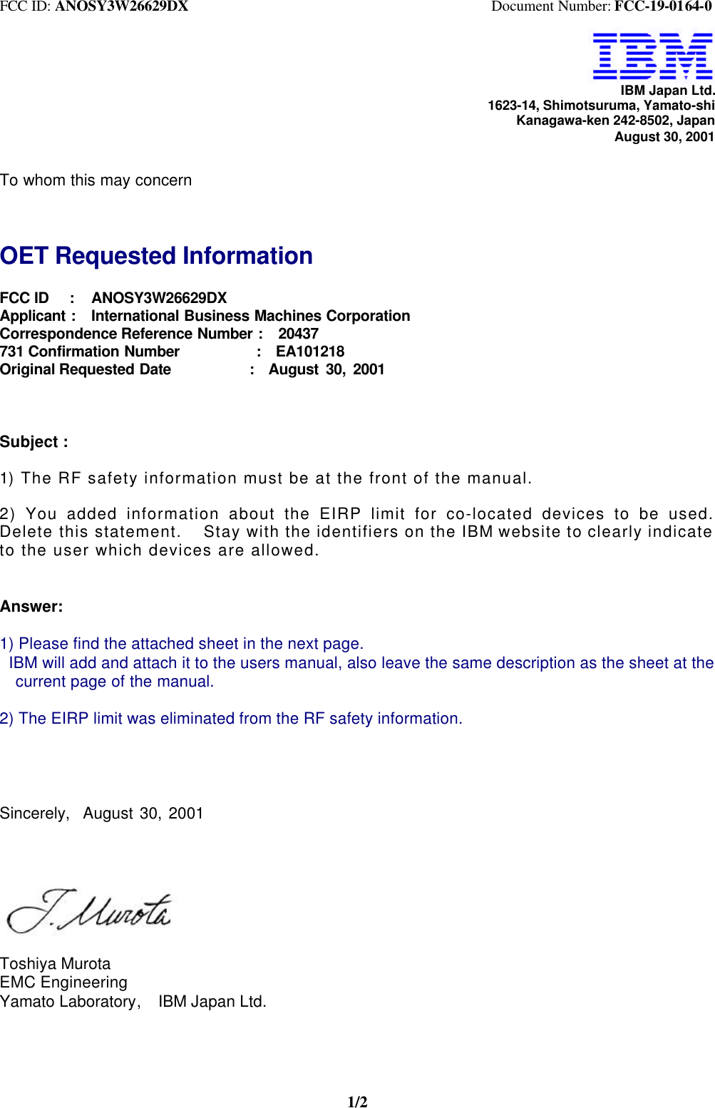 FCC ID: ANOSY3W26629DX                                         Document Number: FCC-19-0164-01/2IBM Japan Ltd.1623-14, Shimotsuruma, Yamato-shiKanagawa-ken 242-8502, JapanAugust 30, 2001To whom this may concernOET Requested InformationFCC ID   :   ANOSY3W26629DXApplicant :  International Business Machines CorporationCorrespondence Reference Number :  20437731 Confirmation Number          :  EA101218Original Requested Date           :  August 30, 2001Subject :1) The RF safety information must be at the front of the manual.2) You added information about the EIRP limit for co-located devices to be used.Delete this statement.  Stay with the identifiers on the IBM website to clearly indicateto the user which devices are allowed.Answer:1) Please find the attached sheet in the next page.  IBM will add and attach it to the users manual, also leave the same description as the sheet at the  current page of the manual.2) The EIRP limit was eliminated from the RF safety information.Sincerely,  August 30, 2001Toshiya MurotaEMC EngineeringYamato Laboratory,  IBM Japan Ltd.
