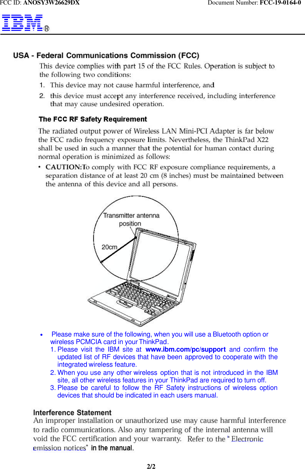 FCC ID: ANOSY3W26629DX                                         Document Number: FCC-19-0164-02/2   * Please make sure of the following, when you will use a Bluetooth option or   wireless PCMCIA card in your ThinkPad.1. Please visit the IBM site at  www.ibm.com/pc/support  and confirm theupdated list of RF devices that have been approved to cooperate with theintegrated wireless feature.2. When you use any other wireless  option that is not introduced in the IBMsite, all other wireless features in your ThinkPad are required to turn off.3. Please be careful to follow the RF Safety instructions of wireless optiondevices that should be indicated in each users manual.