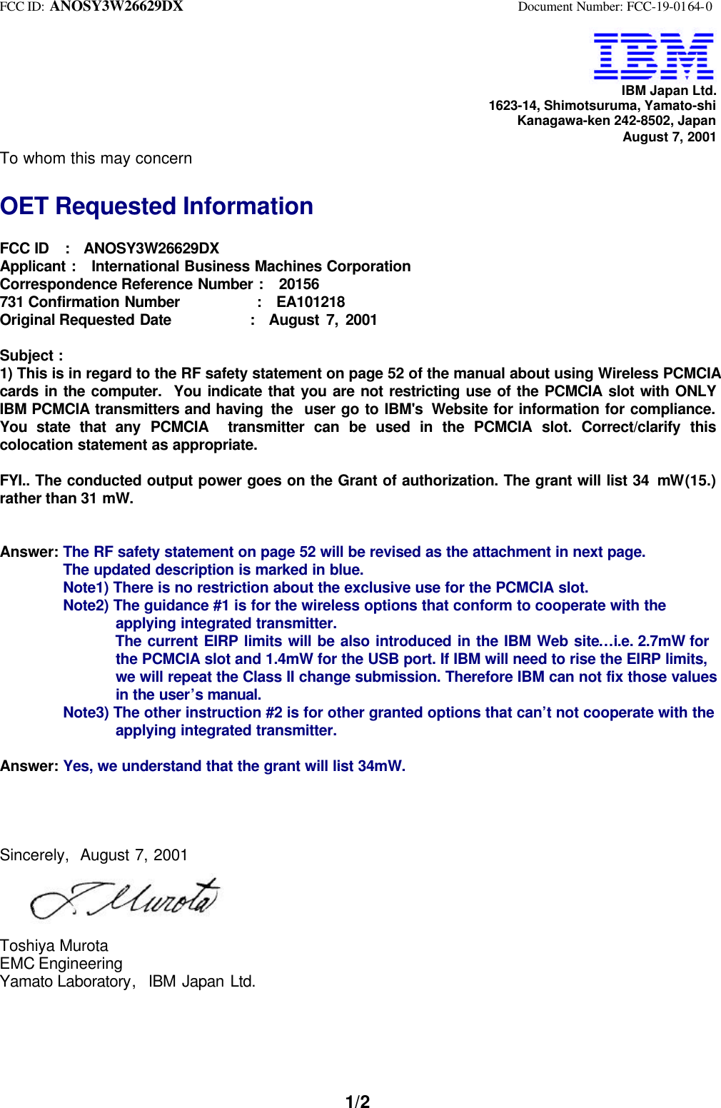 FCC ID: ANOSY3W26629DX Document Number: FCC-19-0164-01/2IBM Japan Ltd.1623-14, Shimotsuruma, Yamato-shiKanagawa-ken 242-8502, JapanAugust 7, 2001To whom this may concernOET Requested InformationFCC ID : ANOSY3W26629DXApplicant : International Business Machines CorporationCorrespondence Reference Number : 20156731 Confirmation Number : EA101218Original Requested Date : August 7, 2001Subject :1) This is in regard to the RF safety statement on page 52 of the manual about using Wireless PCMCIAcards in the computer. You indicate that you are not restricting use of the PCMCIA slot with ONLYIBM PCMCIA transmitters and having the user go to IBM's Website for information for compliance.You state that any PCMCIA transmitter can be used in the PCMCIA slot. Correct/clarify thiscolocation statement as appropriate.FYI.. The conducted output power goes on the Grant of authorization. The grant will list 34 mW(15.)rather than 31 mW.Answer: The RF safety statement on page 52 will be revised as the attachment in next page.The updated description is marked in blue.Note1) There is no restriction about the exclusive use for the PCMCIA slot.Note2) The guidance #1 is for the wireless options that conform to cooperate with the applying integrated transmitter. The current EIRP limits will be also introduced in the IBM Web site…i.e. 2.7mW for the PCMCIA slot and 1.4mW for the USB port. If IBM will need to rise the EIRP limits, we will repeat the Class II change submission. Therefore IBM can not fix those values in the user’s manual.Note3) The other instruction #2 is for other granted options that can’t not cooperate with the applying integrated transmitter.Answer: Yes, we understand that the grant will list 34mW.Sincerely, August 7, 2001Toshiya MurotaEMC EngineeringYamato Laboratory, IBM Japan Ltd.