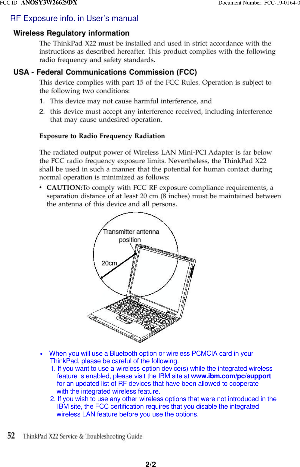 FCC ID: ANOSY3W26629DX Document Number: FCC-19-0164-02/2RF Exposure info. in User’s manual * When you will use a Bluetooth option or wireless PCMCIA card in your ThinkPad, please be careful of the following. 1. If you want to use a wireless option device(s) while the integrated wireless feature is enabled, please visit the IBM site at www.ibm.com/pc/support for an updated list of RF devices that have been allowed to cooperate with the integrated wireless feature. 2. If you wish to use any other wireless options that were not introduced in the IBM site, the FCC certification requires that you disable the integrated wireless LAN feature before you use the options.