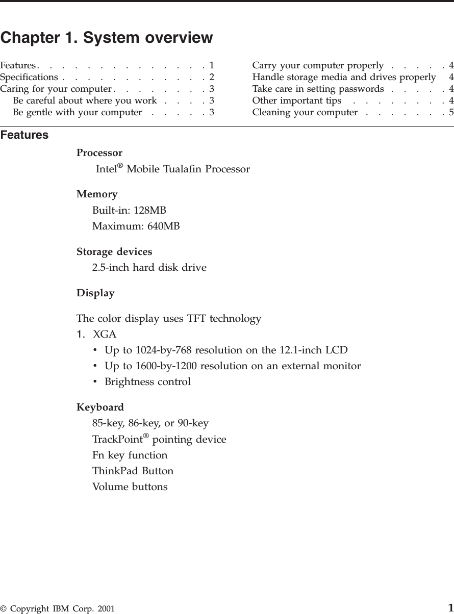 Chapter 1. System overviewFeatures..............1Specifications ............2Caring for your computer ........3Be careful about where you work ....3Be gentle with your computer .....3Carry your computer properly .....4Handle storage media and drives properly 4Take care in setting passwords .....4Otherimportanttips ........4Cleaning your computer .......5FeaturesProcessorIntel®Mobile Tualafin ProcessorMemoryBuilt-in: 128MBMaximum: 640MBStorage devices2.5-inch hard disk driveDisplayThe color display uses TFT technology1. XGAvUp to 1024-by-768 resolution on the 12.1-inch LCDvUp to 1600-by-1200 resolution on an external monitorvBrightness controlKeyboard85-key, 86-key, or 90-keyTrackPoint®pointing deviceFn key functionThinkPad ButtonVolume buttons© Copyright IBM Corp. 2001 1