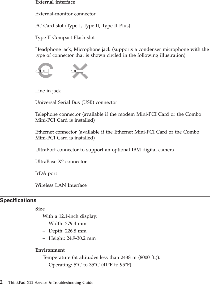 External interfaceExternal-monitor connectorPC Card slot (Type I, Type II, Type II Plus)Type II Compact Flash slotHeadphone jack, Microphone jack (supports a condenser microphone with thetype of connector that is shown circled in the following illustration)Line-in jackUniversal Serial Bus (USB) connectorTelephone connector (available if the modem Mini-PCI Card or the ComboMini-PCI Card is installed)Ethernet connector (available if the Ethernet Mini-PCI Card or the ComboMini-PCI Card is installed)UltraPort connector to support an optional IBM digital cameraUltraBase X2 connectorIrDA portWireless LAN InterfaceSpecificationsSizeWith a 12.1-inch display:–Width: 279.4 mm–Depth: 226.8 mm–Height: 24.9-30.2 mmEnvironmentTemperature (at altitudes less than 2438 m (8000 ft.)):–Operating: 5°Cto35°C (41°Fto95°F)2ThinkPad X22 Service &amp; Troubleshooting Guide