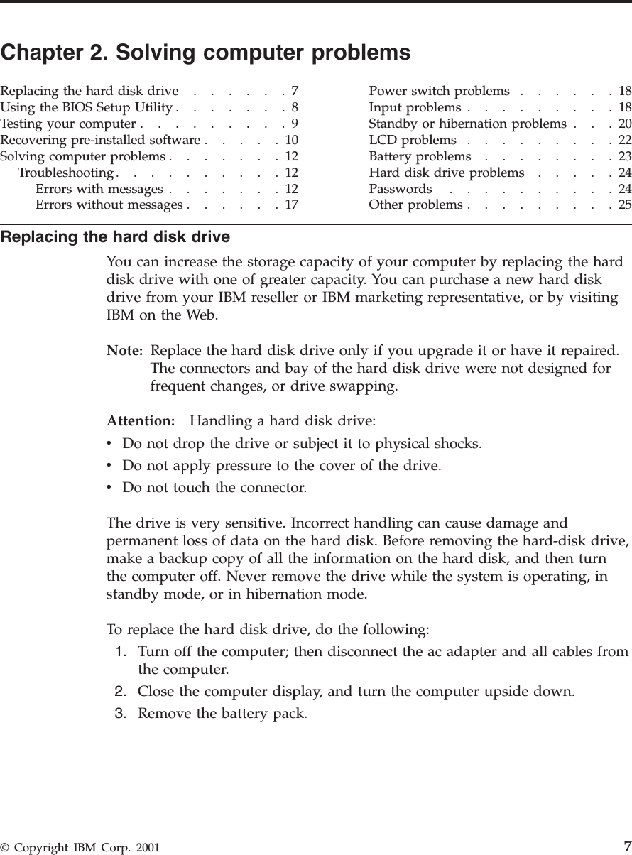 Chapter 2. Solving computer problemsReplacingtheharddiskdrive......7Using the BIOS Setup Utility .......8Testing your computer .........9Recovering pre-installed software .....10Solvingcomputerproblems.......12Troubleshooting..........12Errorswithmessages.......12Errors without messages ......17Power switch problems ......18Input problems .........18Standby or hibernation problems . . . 20LCDproblems.........22Battery problems ........23Harddiskdriveproblems.....24Passwords ..........24Otherproblems.........25Replacing the hard disk driveYou can increase the storage capacity of your computer by replacing the harddisk drive with one of greater capacity. You can purchase a new hard diskdrive from your IBM reseller or IBM marketing representative, or by visitingIBM on the Web.Note: Replace the hard disk drive only if you upgrade it or have it repaired.The connectors and bay of the hard disk drive were not designed forfrequent changes, or drive swapping.Attention: Handling a hard disk drive:vDo not drop the drive or subject it to physical shocks.vDo not apply pressure to the cover of the drive.vDo not touch the connector.The drive is very sensitive. Incorrect handling can cause damage andpermanent loss of data on the hard disk. Before removing the hard-disk drive,make a backup copy of all the information on the hard disk, and then turnthe computer off. Never remove the drive while the system is operating, instandby mode, or in hibernation mode.To replace the hard disk drive, do the following:1. Turn off the computer; then disconnect the ac adapter and all cables fromthe computer.2. Close the computer display, and turn the computer upside down.3. Remove the battery pack.© Copyright IBM Corp. 2001 7