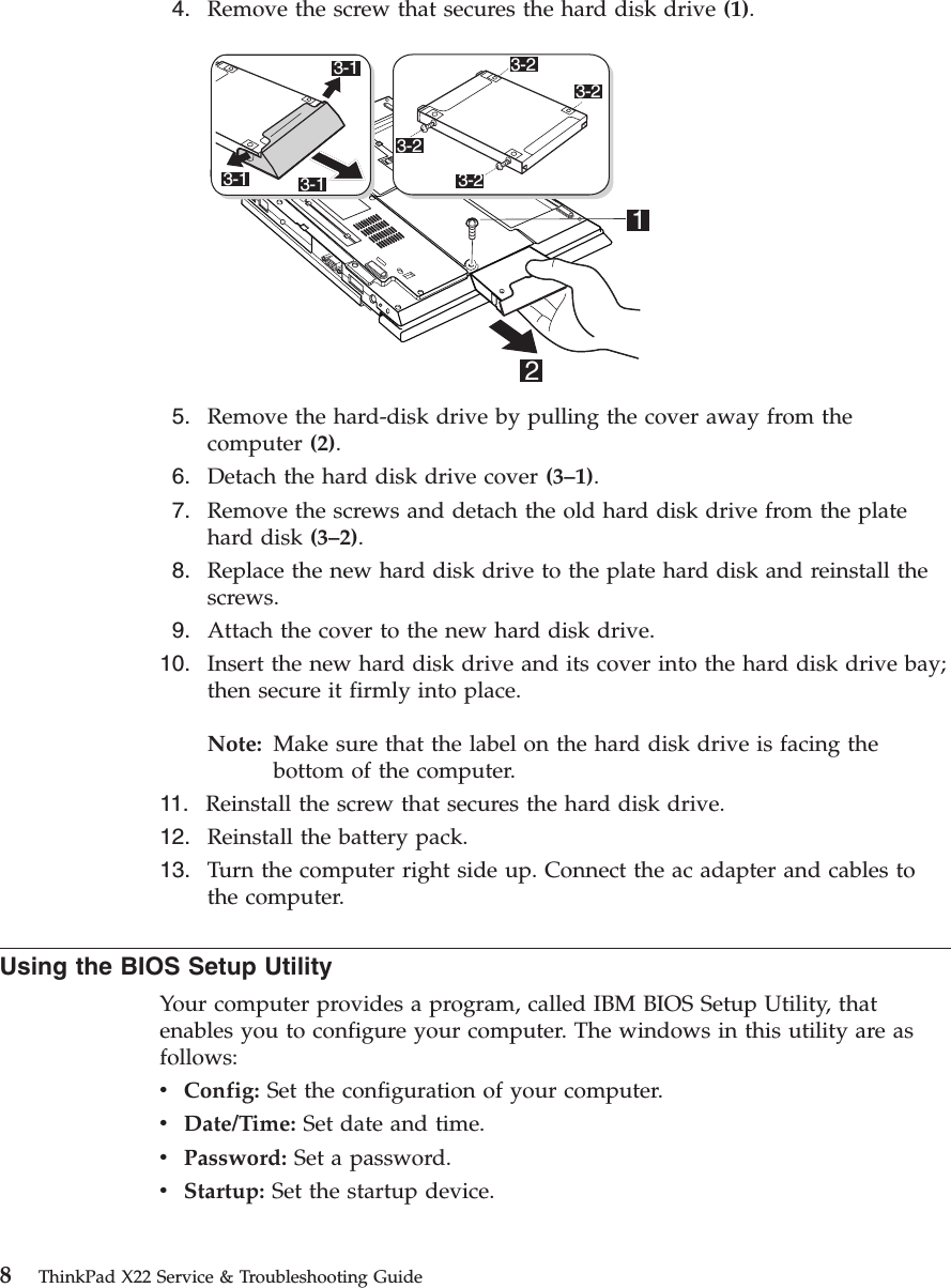 4. Remove the screw that secures the hard disk drive (1).23-13-13-1 3-23-23-23-215. Remove the hard-disk drive by pulling the cover away from thecomputer (2).6. Detach the hard disk drive cover (3–1).7. Remove the screws and detach the old hard disk drive from the platehard disk (3–2).8. Replace the new hard disk drive to the plate hard disk and reinstall thescrews.9. Attach the cover to the new hard disk drive.10. Insert the new hard disk drive and its cover into the hard disk drive bay;then secure it firmly into place.Note: Make sure that the label on the hard disk drive is facing thebottom of the computer.11. Reinstall the screw that secures the hard disk drive.12. Reinstall the battery pack.13. Turn the computer right side up. Connect the ac adapter and cables tothe computer.Using the BIOS Setup UtilityYour computer provides a program, called IBM BIOS Setup Utility, thatenables you to configure your computer. The windows in this utility are asfollows:vConfig: Set the configuration of your computer.vDate/Time: Set date and time.vPassword: Set a password.vStartup: Set the startup device.8ThinkPad X22 Service &amp; Troubleshooting Guide