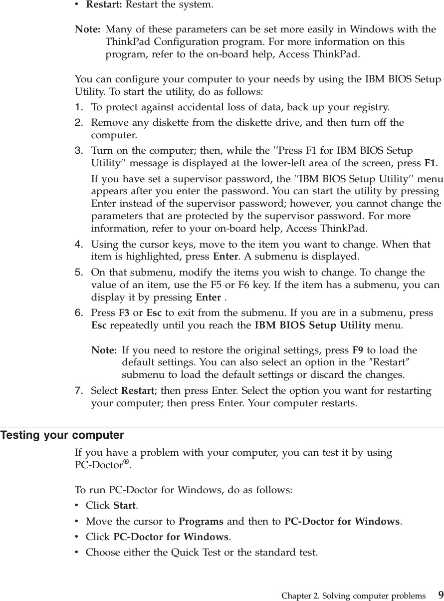 vRestart: Restart the system.Note: Many of these parameters can be set more easily in Windows with theThinkPad Configuration program. For more information on thisprogram, refer to the on-board help, Access ThinkPad.You can configure your computer to your needs by using the IBM BIOS SetupUtility. To start the utility, do as follows:1. To protect against accidental loss of data, back up your registry.2. Remove any diskette from the diskette drive, and then turn off thecomputer.3. Turn on the computer; then, while the ′′Press F1 for IBM BIOS SetupUtility′′ message is displayed at the lower-left area of the screen, press F1.If you have set a supervisor password, the ′′IBM BIOS Setup Utility′′ menuappears after you enter the password. You can start the utility by pressingEnter instead of the supervisor password; however, you cannot change theparameters that are protected by the supervisor password. For moreinformation, refer to your on-board help, Access ThinkPad.4. Using the cursor keys, move to the item you want to change. When thatitem is highlighted, press Enter. A submenu is displayed.5. On that submenu, modify the items you wish to change. To change thevalue of an item, use the F5 or F6 key. If the item has a submenu, you candisplay it by pressing Enter .6. Press F3 or Esc to exit from the submenu. If you are in a submenu, pressEsc repeatedly until you reach the IBM BIOS Setup Utility menu.Note: If you need to restore the original settings, press F9 to load thedefault settings. You can also select an option in the ″Restart″submenu to load the default settings or discard the changes.7. Select Restart; then press Enter. Select the option you want for restartingyour computer; then press Enter. Your computer restarts.Testing your computerIf you have a problem with your computer, you can test it by usingPC-Doctor®.To run PC-Doctor for Windows, do as follows:vClick Start.vMove the cursor to Programs and then to PC-Doctor for Windows.vClick PC-Doctor for Windows.vChoose either the Quick Test or the standard test.Chapter 2. Solving computer problems 9