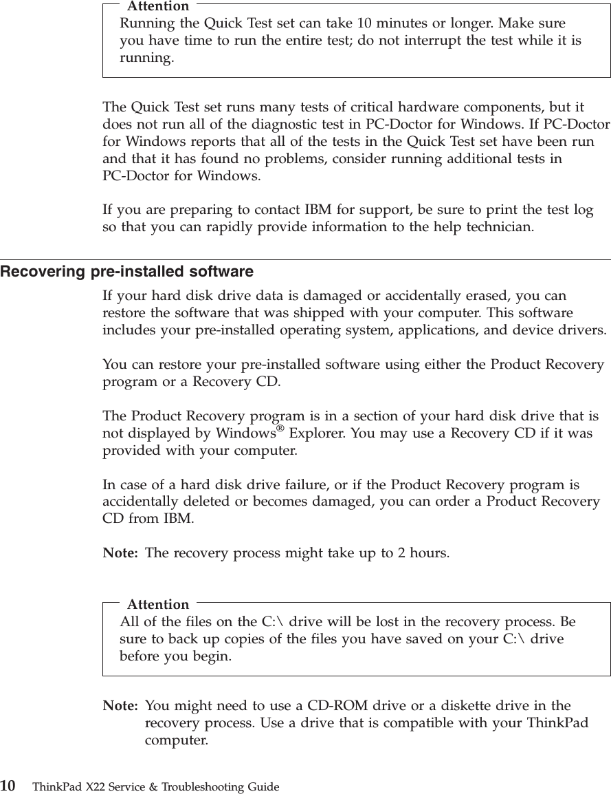 AttentionRunning the Quick Test set can take 10 minutes or longer. Make sureyou have time to run the entire test; do not interrupt the test while it isrunning.The Quick Test set runs many tests of critical hardware components, but itdoes not run all of the diagnostic test in PC-Doctor for Windows. If PC-Doctorfor Windows reports that all of the tests in the Quick Test set have been runand that it has found no problems, consider running additional tests inPC-Doctor for Windows.If you are preparing to contact IBM for support, be sure to print the test logso that you can rapidly provide information to the help technician.Recovering pre-installed softwareIf your hard disk drive data is damaged or accidentally erased, you canrestore the software that was shipped with your computer. This softwareincludes your pre-installed operating system, applications, and device drivers.You can restore your pre-installed software using either the Product Recoveryprogram or a Recovery CD.The Product Recovery program is in a section of your hard disk drive that isnot displayed by Windows®Explorer. You may use a Recovery CD if it wasprovided with your computer.In case of a hard disk drive failure, or if the Product Recovery program isaccidentally deleted or becomes damaged, you can order a Product RecoveryCD from IBM.Note: The recovery process might take up to 2 hours.AttentionAll of the files on the C:\ drive will be lost in the recovery process. Besure to back up copies of the files you have saved on your C:\ drivebefore you begin.Note: You might need to use a CD-ROM drive or a diskette drive in therecovery process. Use a drive that is compatible with your ThinkPadcomputer.10 ThinkPad X22 Service &amp; Troubleshooting Guide