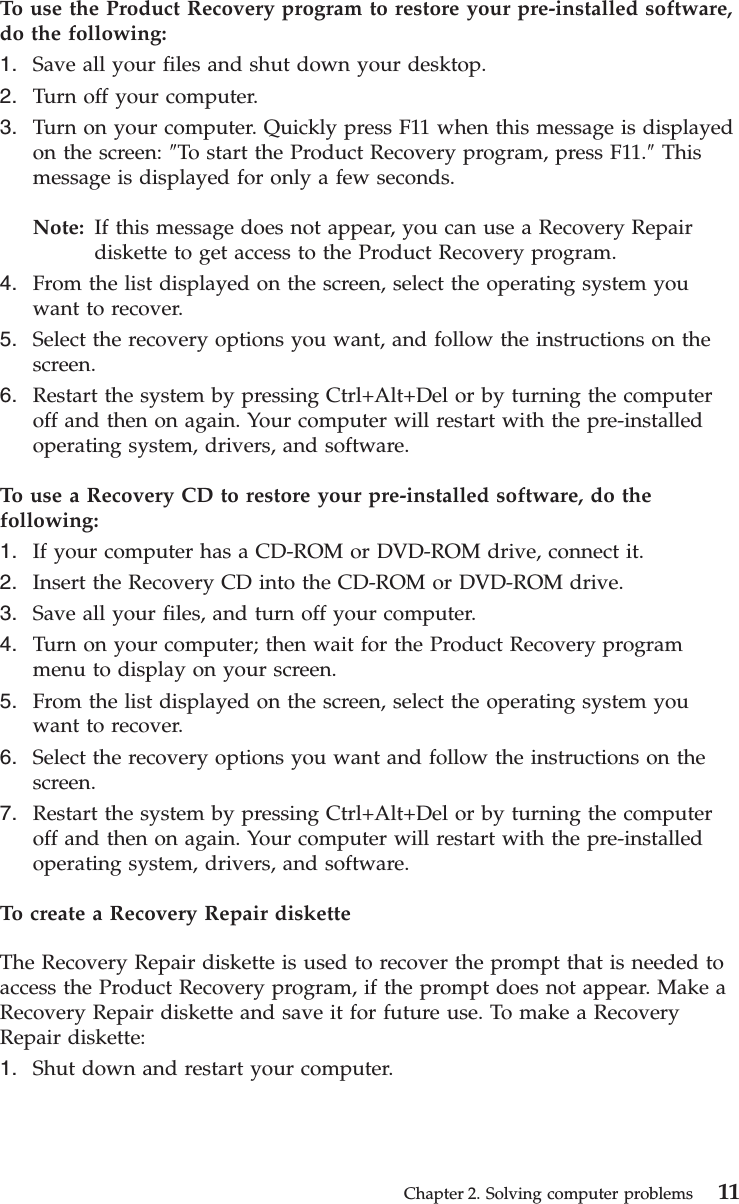 To use the Product Recovery program to restore your pre-installed software,do the following:1. Save all your files and shut down your desktop.2. Turn off your computer.3. Turn on your computer. Quickly press F11 when this message is displayedon the screen: ″To start the Product Recovery program, press F11.″Thismessage is displayed for only a few seconds.Note: If this message does not appear, you can use a Recovery Repairdiskette to get access to the Product Recovery program.4. From the list displayed on the screen, select the operating system youwant to recover.5. Select the recovery options you want, and follow the instructions on thescreen.6. Restart the system by pressing Ctrl+Alt+Del or by turning the computeroff and then on again. Your computer will restart with the pre-installedoperating system, drivers, and software.To use a Recovery CD to restore your pre-installed software, do thefollowing:1. If your computer has a CD-ROM or DVD-ROM drive, connect it.2. Insert the Recovery CD into the CD-ROM or DVD-ROM drive.3. Save all your files, and turn off your computer.4. Turn on your computer; then wait for the Product Recovery programmenu to display on your screen.5. From the list displayed on the screen, select the operating system youwant to recover.6. Select the recovery options you want and follow the instructions on thescreen.7. Restart the system by pressing Ctrl+Alt+Del or by turning the computeroff and then on again. Your computer will restart with the pre-installedoperating system, drivers, and software.To create a Recovery Repair disketteThe Recovery Repair diskette is used to recover the prompt that is needed toaccess the Product Recovery program, if the prompt does not appear. Make aRecovery Repair diskette and save it for future use. To make a RecoveryRepair diskette:1. Shut down and restart your computer.Chapter 2. Solving computer problems 11