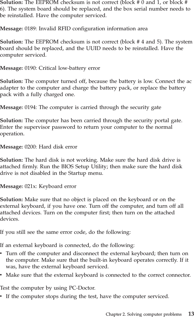 Solution: The EEPROM checksum is not correct (block # 0 and 1, or block #6). The system board should be replaced, and the box serial number needs tobe reinstalled. Have the computer serviced.Message: 0189: Invalid RFID configuration information areaSolution: The EEPROM checksum is not correct (block # 4 and 5). The systemboard should be replaced, and the UUID needs to be reinstalled. Have thecomputer serviced.Message: 0190: Critical low-battery errorSolution: The computer turned off, because the battery is low. Connect the acadapter to the computer and charge the battery pack, or replace the batterypack with a fully charged one.Message: 0194: The computer is carried through the security gateSolution: The computer has been carried through the security portal gate.Enter the supervisor password to return your computer to the normaloperation.Message: 0200: Hard disk errorSolution: The hard disk is not working. Make sure the hard disk drive isattached firmly. Run the BIOS Setup Utility; then make sure the hard diskdrive is not disabled in the Startup menu.Message: 021x: Keyboard errorSolution: Make sure that no object is placed on the keyboard or on theexternal keyboard, if you have one. Turn off the computer, and turn off allattached devices. Turn on the computer first; then turn on the attacheddevices.If you still see the same error code, do the following:If an external keyboard is connected, do the following:vTurn off the computer and disconnect the external keyboard; then turn onthe computer. Make sure that the built-in keyboard operates correctly. If itwas, have the external keyboard serviced.vMake sure that the external keyboard is connected to the correct connector.Test the computer by using PC-Doctor.vIf the computer stops during the test, have the computer serviced.Chapter 2. Solving computer problems 13