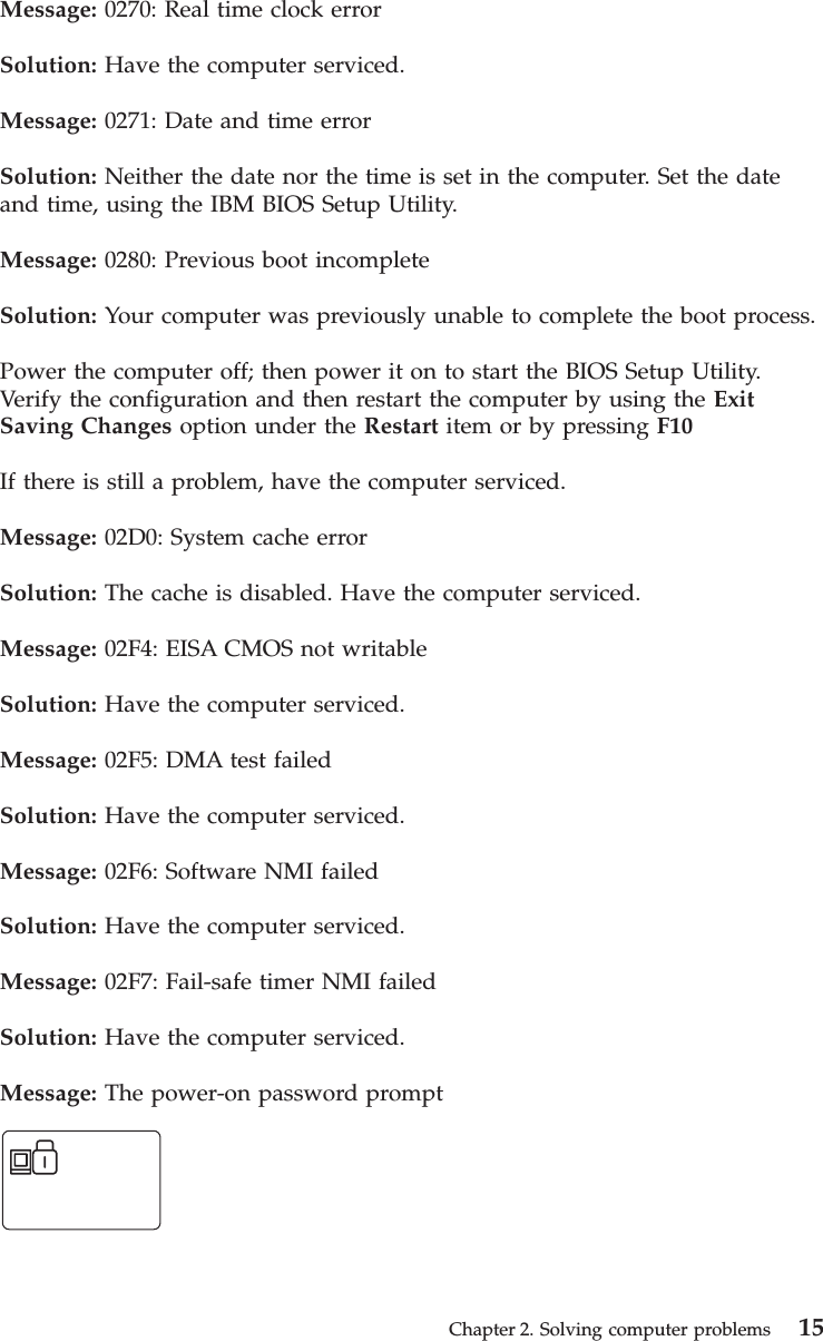 Message: 0270: Real time clock errorSolution: Have the computer serviced.Message: 0271: Date and time errorSolution: Neither the date nor the time is set in the computer. Set the dateand time, using the IBM BIOS Setup Utility.Message: 0280: Previous boot incompleteSolution: Your computer was previously unable to complete the boot process.Power the computer off; then power it on to start the BIOS Setup Utility.Verify the configuration and then restart the computer by using the ExitSaving Changes option under the Restart item or by pressing F10If there is still a problem, have the computer serviced.Message: 02D0: System cache errorSolution: The cache is disabled. Have the computer serviced.Message: 02F4: EISA CMOS not writableSolution: Have the computer serviced.Message: 02F5: DMA test failedSolution: Have the computer serviced.Message: 02F6: Software NMI failedSolution: Have the computer serviced.Message: 02F7: Fail-safe timer NMI failedSolution: Have the computer serviced.Message: The power-on password promptChapter 2. Solving computer problems 15