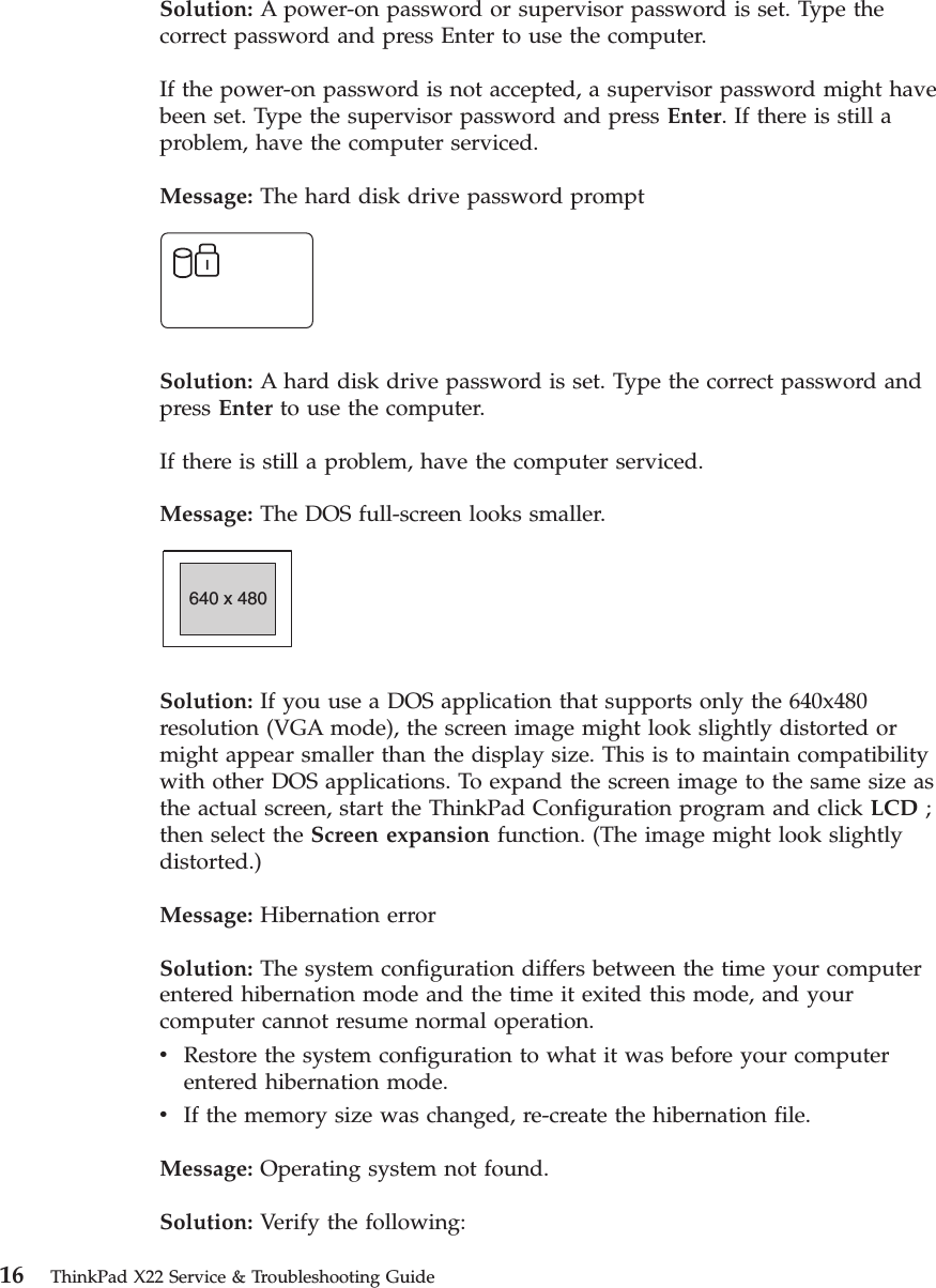 Solution: A power-on password or supervisor password is set. Type thecorrect password and press Enter to use the computer.If the power-on password is not accepted, a supervisor password might havebeen set. Type the supervisor password and press Enter. If there is still aproblem, have the computer serviced.Message: The hard disk drive password promptSolution: A hard disk drive password is set. Type the correct password andpress Enter to use the computer.If there is still a problem, have the computer serviced.Message: The DOS full-screen looks smaller.640 x 480Solution: If you use a DOS application that supports only the 640x480resolution (VGA mode), the screen image might look slightly distorted ormight appear smaller than the display size. This is to maintain compatibilitywith other DOS applications. To expand the screen image to the same size asthe actual screen, start the ThinkPad Configuration program and click LCD ;then select the Screen expansion function. (The image might look slightlydistorted.)Message: Hibernation errorSolution: The system configuration differs between the time your computerentered hibernation mode and the time it exited this mode, and yourcomputer cannot resume normal operation.vRestore the system configuration to what it was before your computerentered hibernation mode.vIf the memory size was changed, re-create the hibernation file.Message: Operating system not found.Solution: Verify the following:16 ThinkPad X22 Service &amp; Troubleshooting Guide