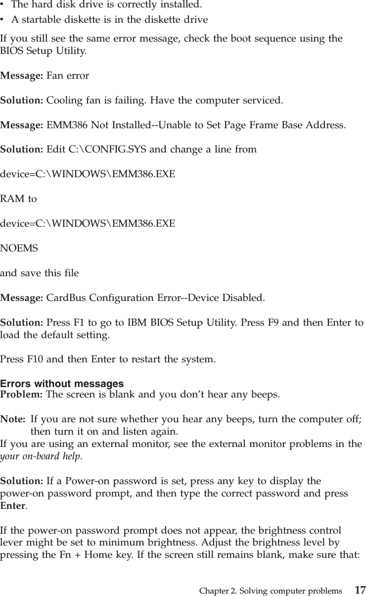 vThe hard disk drive is correctly installed.vA startable diskette is in the diskette driveIf you still see the same error message, check the boot sequence using theBIOS Setup Utility.Message: Fan errorSolution: Cooling fan is failing. Have the computer serviced.Message: EMM386 Not Installed--Unable to Set Page Frame Base Address.Solution: Edit C:\CONFIG.SYS and change a line fromdevice=C:\WINDOWS\EMM386.EXERAM todevice=C:\WINDOWS\EMM386.EXENOEMSand save this fileMessage: CardBus Configuration Error--Device Disabled.Solution: Press F1 to go to IBM BIOS Setup Utility. Press F9 and then Enter toload the default setting.Press F10 and then Enter to restart the system.Errors without messagesProblem: The screen is blank and you don’t hear any beeps.Note: If you are not sure whether you hear any beeps, turn the computer off;then turn it on and listen again.If you are using an external monitor, see the external monitor problems in theyour on-board help.Solution: If a Power-on password is set, press any key to display thepower-on password prompt, and then type the correct password and pressEnter.If the power-on password prompt does not appear, the brightness controllever might be set to minimum brightness. Adjust the brightness level bypressing the Fn + Home key. If the screen still remains blank, make sure that:Chapter 2. Solving computer problems 17