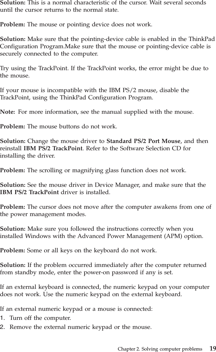 Solution: This is a normal characteristic of the cursor. Wait several secondsuntil the cursor returns to the normal state.Problem: The mouse or pointing device does not work.Solution: Make sure that the pointing-device cable is enabled in the ThinkPadConfiguration Program.Make sure that the mouse or pointing-device cable issecurely connected to the computer.Try using the TrackPoint. If the TrackPoint works, the error might be due tothe mouse.If your mouse is incompatible with the IBM PS/2 mouse, disable theTrackPoint, using the ThinkPad Configuration Program.Note: For more information, see the manual supplied with the mouse.Problem: The mouse buttons do not work.Solution: Change the mouse driver to Standard PS/2 Port Mouse, and thenreinstall IBM PS/2 TrackPoint. Refer to the Software Selection CD forinstalling the driver.Problem: The scrolling or magnifying glass function does not work.Solution: See the mouse driver in Device Manager, and make sure that theIBM PS/2 TrackPoint driver is installed.Problem: The cursor does not move after the computer awakens from one ofthe power management modes.Solution: Make sure you followed the instructions correctly when youinstalled Windows with the Advanced Power Management (APM) option.Problem: Some or all keys on the keyboard do not work.Solution: If the problem occurred immediately after the computer returnedfrom standby mode, enter the power-on password if any is set.If an external keyboard is connected, the numeric keypad on your computerdoes not work. Use the numeric keypad on the external keyboard.If an external numeric keypad or a mouse is connected:1. Turn off the computer.2. Remove the external numeric keypad or the mouse.Chapter 2. Solving computer problems 19