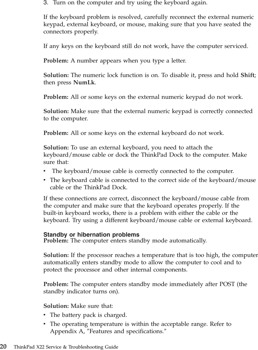 3. Turn on the computer and try using the keyboard again.If the keyboard problem is resolved, carefully reconnect the external numerickeypad, external keyboard, or mouse, making sure that you have seated theconnectors properly.If any keys on the keyboard still do not work, have the computer serviced.Problem: A number appears when you type a letter.Solution: The numeric lock function is on. To disable it, press and hold Shift;then press NumLk.Problem: All or some keys on the external numeric keypad do not work.Solution: Make sure that the external numeric keypad is correctly connectedto the computer.Problem: All or some keys on the external keyboard do not work.Solution: To use an external keyboard, you need to attach thekeyboard/mouse cable or dock the ThinkPad Dock to the computer. Makesure that:vThe keyboard/mouse cable is correctly connected to the computer.vThe keyboard cable is connected to the correct side of the keyboard/mousecable or the ThinkPad Dock.If these connections are correct, disconnect the keyboard/mouse cable fromthe computer and make sure that the keyboard operates properly. If thebuilt-in keyboard works, there is a problem with either the cable or thekeyboard. Try using a different keyboard/mouse cable or external keyboard.Standby or hibernation problemsProblem: The computer enters standby mode automatically.Solution: If the processor reaches a temperature that is too high, the computerautomatically enters standby mode to allow the computer to cool and toprotect the processor and other internal components.Problem: The computer enters standby mode immediately after POST (thestandby indicator turns on).Solution: Make sure that:vThe battery pack is charged.vThe operating temperature is within the acceptable range. Refer toAppendix A, ″Features and specifications.″20 ThinkPad X22 Service &amp; Troubleshooting Guide