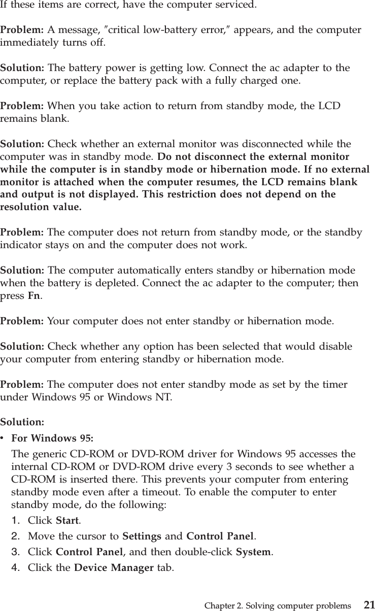 If these items are correct, have the computer serviced.Problem: A message, ″critical low-battery error,″appears, and the computerimmediately turns off.Solution: The battery power is getting low. Connect the ac adapter to thecomputer, or replace the battery pack with a fully charged one.Problem: When you take action to return from standby mode, the LCDremains blank.Solution: Check whether an external monitor was disconnected while thecomputer was in standby mode. Do not disconnect the external monitorwhile the computer is in standby mode or hibernation mode. If no externalmonitor is attached when the computer resumes, the LCD remains blankand output is not displayed. This restriction does not depend on theresolution value.Problem: The computer does not return from standby mode, or the standbyindicator stays on and the computer does not work.Solution: The computer automatically enters standby or hibernation modewhen the battery is depleted. Connect the ac adapter to the computer; thenpress Fn.Problem: Your computer does not enter standby or hibernation mode.Solution: Check whether any option has been selected that would disableyour computer from entering standby or hibernation mode.Problem: The computer does not enter standby mode as set by the timerunder Windows 95 or Windows NT.Solution:vFor Windows 95:The generic CD-ROM or DVD-ROM driver for Windows 95 accesses theinternal CD-ROM or DVD-ROM drive every 3 seconds to see whether aCD-ROM is inserted there. This prevents your computer from enteringstandby mode even after a timeout. To enable the computer to enterstandby mode, do the following:1. Click Start.2. Move the cursor to Settings and Control Panel.3. Click Control Panel, and then double-click System.4. Click the Device Manager tab.Chapter 2. Solving computer problems 21