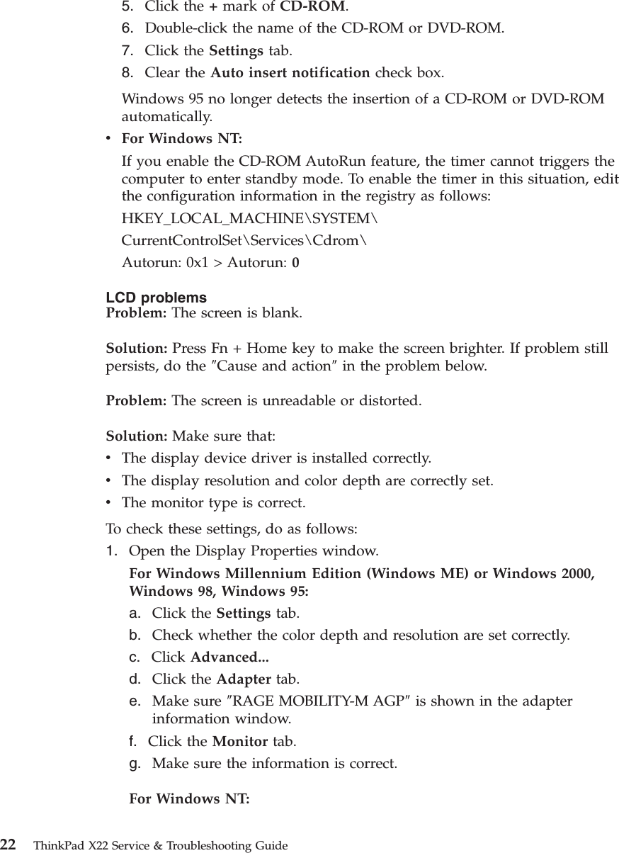 5. Click the +mark of CD-ROM.6. Double-click the name of the CD-ROM or DVD-ROM.7. Click the Settings tab.8. Clear the Auto insert notification check box.Windows 95 no longer detects the insertion of a CD-ROM or DVD-ROMautomatically.vFor Windows NT:If you enable the CD-ROM AutoRun feature, the timer cannot triggers thecomputer to enter standby mode. To enable the timer in this situation, editthe configuration information in the registry as follows:HKEY_LOCAL_MACHINE\SYSTEM\CurrentControlSet\Services\Cdrom\Autorun: 0x1 &gt; Autorun: 0LCD problemsProblem: The screen is blank.Solution: Press Fn + Home key to make the screen brighter. If problem stillpersists, do the ″Cause and action″in the problem below.Problem: The screen is unreadable or distorted.Solution: Make sure that:vThe display device driver is installed correctly.vThe display resolution and color depth are correctly set.vThe monitor type is correct.To check these settings, do as follows:1. Open the Display Properties window.For Windows Millennium Edition (Windows ME) or Windows 2000,Windows 98, Windows 95:a. Click the Settings tab.b. Check whether the color depth and resolution are set correctly.c. Click Advanced...d. Click the Adapter tab.e. Make sure ″RAGE MOBILITY-M AGP″is shown in the adapterinformation window.f. Click the Monitor tab.g. Make sure the information is correct.For Windows NT:22 ThinkPad X22 Service &amp; Troubleshooting Guide